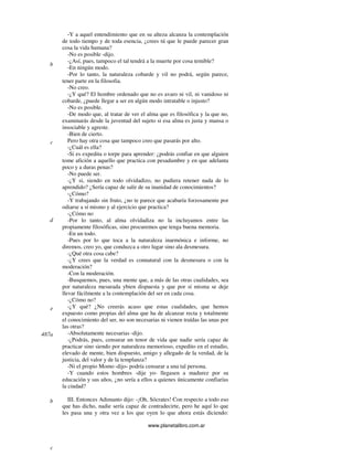 www.planetalibro.com.ar
-Y a aquel entendimiento que en su alteza alcanza la contemplación
de todo tiempo y de toda esencia, ¿crees tú que le puede parecer gran
cosa la vida humana?
-No es posible -dijo.
-¿Así, pues, tampoco el tal tendrá a la muerte por cosa temible?
-En ningún modo.
-Por lo tanto, la naturaleza cobarde y vil no podrá, según parece,
tener parte en la filosofia.
-No creo.
-¿Y qué? El hombre ordenado que no es avaro ni vil, ni vanidoso ni
cobarde, ¿puede llegar a ser en algún modo intratable o injusto?
-No es posible.
-De modo que, al tratar de ver el alma que es filosófica y la que no,
examinarás desde la juventud del sujeto si esa alma es justa y mansa o
insociable y agreste.
-Bien de cierto.
Pero hay otra cosa que tampoco creo que pasarás por alto.
-¿Cuál es ella?
-Si es expedita o torpe para aprender: ¿podrás confiar en que alguien
tome afición a aquello que practica con pesadumbre y en que adelanta
poco y a duras penas?
-No puede ser.
-¿Y si, siendo en todo olvidadizo, no pudiera retener nada de lo
aprendido? ¿Sería capaz de salir de su inanidad de conocimientos?
-¿Cómo?
-Y trabajando sin fruto, ¿no te parece que acabaría forzosamente por
odiarse a sí mismo y al ejercicio que practica?
-¿Cómo no
-Por lo tanto, al alma olvidadiza no la incluyamos entre las
propiamente filosóficas, sino procuremos que tenga buena memoria.
-En un todo.
-Pues por lo que toca a la naturaleza inarmónica e informe, no
diremos, creo yo, que conduzca a otro lugar sino ala desmesura.
-¿Qué otra cosa cabe?
-¿Y crees que la verdad es connatural con la desmesura o con la
moderación?
-Con la moderación.
-Busquemos, pues, una mente que, a más de las otras cualidades, sea
por naturaleza mesurada ybien dispuesta y que por sí misma se deje
llevar fácilmente a la contemplación del ser en cada cosa.
-¿Cómo no?
-¿Y qué? ¿No creerás acaso que estas cualidades, que hemos
expuesto como propias del alma que ha de alcanzar recta y totalmente
el conocimiento del ser, no son necesarias ni vienen traídas las unas por
las otras?
-Absolutamente necesarias -dijo.
-¿Podrás, pues, censurar un tenor de vida que nadie sería capaz de
practicar sino siendo por naturaleza memorioso, expedito en el estudio,
elevado de mente, bien dispuesto, amigo y allegado de la verdad, de la
justicia, del valor y de la templanza?
-Ni el propio Momo -dijo- podría censurar a una tal persona.
-Y cuando estos hombres -dije yo- llegasen a madurez por su
educación y sus años, ¿no sería a ellos a quienes únicamente confiarías
la ciudad?
III. Entonces Adimanto dijo: -¡Oh, Sócrates! Con respecto a todo eso
que has dicho, nadie sería capaz de contradecirte, pero he aquí lo que
les pasa una y otra vez a los que oyen lo que ahora estás diciendo:
b
c
d
e
487a
b
c
 