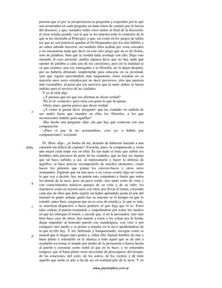 www.planetalibro.com.ar
piensan que es por su inexperiencia en preguntar y responder por lo que
son arrastrados en cada pregunta un tanto fuera de camino por la fuerza
del discurso, y que, sumados todos estos tantos al final de la discusión,
el error resulta grande, con lo que se les muestra todo lo contrario de lo
que se les mostraba al Principio; y que, así como en los juegos de tablas
los que no son prácticos quedan al fin bloqueados por los más hábiles y
no saben adónde moverse, así también ellos acaban por verse cercados
y no encuentran nada que decir en este otro juego que no es de fichas,
sino de palabras, bien que la verdad nada aventaje con ello. Digo esto
mirando al caso presente: podría alguien decir que no hay nada que
oponer de palabra a cada una de tus cuestiones, pero en la realidad se
ve que cuantos, una vez entregados a la filosofía, no la dejan después,
por no haberla abrazado simplemente para educarse en su juventud,
sino que siguen ejercitándola más largamente, éstos resultan en su
mayoría unos seres extraños,por no decir perversos, ylos que parecen
más razonables, al pasar por ese ejercicio que tú tanto alabas se hacen
inútiles para el servicio de las ciudades.
Y yo al oírle dije:
-¿Y piensas que los que eso afirman no dicen verdad?
-No lo sé -contestó-; pero oiría con gusto lo que tú opinas.
-Oirás, pues, queme parece que dicen verdad.
-¿Y cómo se puede decir -preguntó- que las ciudades no saldrán de
sus males hasta que manden en ellas los filósofos, a los que
reconocemos inútiles para aquéllas?
-Has hecho una pregunta -dije- ala que hay que contestar con una
comparación.
-¡Pues sí que tú no acostumbras, creo yo, a hablar por
comparaciones! -exclamó.
IV -Bien -dije-, ¿te burlas de mí, después de haberme lanzado a una
cuestión tan difícil de exponer? Escucha, pues, la comparación y verás
aún mejor cuán torpe soy en ellas. Es tan malo el trato que sufren los
hombres más juiciosos de parte de las ciudades, que no hay ser alguno
que tal haya sufrido; y así, al representarlo y hacer la defensa de
aquéllos, se hace preciso recomponerlo de muchos elementos, como
hacen los pintores que pintan los ciervos-bucos y otros seres
semejantes. Figúrate que en una nave o en varias ocurre algo así como
lo que voy a decirte: hay un patrón más corpulento y fuerte que todos
los demás de la nave, pero un poco sordo, otro tanto corto de vista y
con conocimientos náuticos parejos de su vista y de su oído; los
marineros están en reyerta unos con otros por llevar el timón, creyendo
cada uno de ellos que debe regirlo sin haber aprendido jamás el arte del
timonel ni poder señalar quién fue su maestro ni el tiempo en que lo
estudió, antes bien, aseguran que no es cosa de estudio y, lo que es más,
se muestran dispuestos a hacer pedazos al que diga que lo es. Estos
tales rodean al patrón instándole y empeñándose por todos los medios
en que les entregue el timón; y sucede que, si no le persuaden, sino más
bien hace caso de otros, dan muerte a éstos o les echan por la borda,
dejan impedido al honrado patrón con mandrágora, con vino o por
cualquier otro medio y se ponen a mandar en la nave apoderándose de
lo que en ella hay. Y así, bebiendo y banqueteando, navegan como es
natural que lo hagan tales gentes y, sobre ello, llaman hombre de mar y
buen piloto y entendido en la náutica a todo aquel que se da arte a
ayudarles en tomar el mando por medio de la persuasión o fuerza hecha
al patrón y censuran como inútil al que no lo hace; y no entienden
tampoco que el buen piloto tiene necesidad de preocuparse del tiempo,
de las estaciones, del cielo, de los astros, de los vientos y de todo
aquello que atañe al arte si ha de ser en realidad jefe de la nave. Y en
e
488a
b
c
d
 