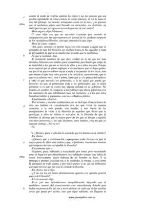 www.planetalibro.com.ar
cuanto al modo de regirla, quieran los otros o no, no piensan que sea
posible aprenderlo ni como ciencia ni como práctica, ni por lo tanto el
arte del pilotaje. Al suceder semejantes cosas en la nave, ¿no piensas
que el verdadero piloto será llamado un miracielos, un charlatán, un
inútil por los que navegan en naves dispuestas de ese modo?
-Bien seguro -dijo Adimanto.
-Y creo -dije yo- que no necesitas examinar por menudo la
comparación para ver que representa la actitud de las ciudades respecto
de los verdaderos filósofos, sino que entiendes lo que digo.
-Bien de cierto -repuso.
-Así, pues, instruye en primer lugar con esta imagen a aquel que se
admiraba de que los filósofos no reciban honra en las ciudades y trata
de persuadirle de que sería mucho más extraño que la recibieran.
-Sí que le instruiré -dijo.
-E instrúyele también de que dice verdad en lo de que los más
discretos filósofos son inútiles para la multitud, pero hazle que culpe de
su inutilidad a los que no se sirven de ellos y no a ellos mismos. Porque
no es natural que el piloto suplique a los marineros que se dejen gober-
nar por él ni que los sabios vayan a pedir a las puertas de los ricos, sino
que miente el que dice tales gracias y la verdad es, naturalmente, que el
que está enfermo sea , rico o pobre, tiene que ir a la puerta del médico,
y todo el que necesita ser gobernado, a la de aquel que puede go-
bernarlo; no que el gobernante pida a los gobernados que se dejen
gobernar si es que de cierto hay alguna utilidad en su gobierno. No
errarás, en cambio, si comparas a los políticos que ahora gobiernan con
los marineros de que hablábamos hace un momento, y a los que éstos
llamaban inútiles y papanatas, con los verdaderos pilotos.
-Exactamente -observó.
-Por lo tanto, y en tales condiciones, no es fácil que el mejor tenor de
vida sea habido en consideración por los que viven de manera
contraria, y la más grande, con mucho, y más fuerte de las
inculpaciones le viene a la filosofía de aquellos que dicen que la
practican; a ellos se refiere el acusador de la filosofía de que tú
hablabas al afirmar que la mayor parte de los que se dirigen a aquélla
son unos perversos, y los más discretos, unos inútiles, cosa en que yo
convine contigo. ¿No es así?
-Sí.
V -¿Hemos, pues, explicado la causa de que los buenos sean inútiles?
-En efecto.
-¿Quieres que a continuación expongamos cuán forzoso es que la
mayor parte de ellos sean malos y que, si podemos, intentemos mostrar
que tampoco de esto es culpable la filosofía?
-Ciertamente que sí.
-Sigamos, pues, hablando y escuchando por turno, pero recordando
antes el lugar en que describíamos las cualidades innatas que había de
reunir forzosamente quien hubiera de ser hombre de bien. Y su
principal y primera cualidad era, si lo recuerdas, la verdad, la cual debía
él perseguir en todo asunto y por todas partes si no era un embustero
que nada tuviese que ver con la verdadera filosofía.
-En efecto, así se dijo.
-¿Y no era ese un punto absolutamente opuesto a la opinión general
acerca del filósofo?
-Efectivamente -dijo.
-Pero ¿no nos defenderemos cumplidamente alegando que el
verdadero amante del conocimiento está naturalmente dotado para
luchar en persecución del ser y no se detiene en cada una de las muchas
cosas que pasan por existir, sino que sigue adelante, sin flaquear ni
e
489a
b
c
d
e
490a
b
 