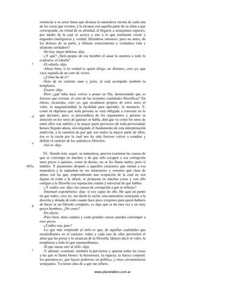 www.planetalibro.com.ar
renunciar a su amor hasta que alcanza la naturaleza misma de cada una
de las cosas que existen, y la alcanza con aquella parte de su alma a que
corresponde, en virtud de su afinidad, el llegarse a semejantes especies,
por medio de la cual se acerca y une a lo que realmente existe y
engendra inteligencia y verdad, librándose entonces, pero no antes, de
los dolores de su parto, y obtiene conocimiento y verdadera vida y
alimento verdadero?
-No hay mejor defensa -dijo.
-¿Y qué? ¿Será propio de ese hombre el amar la mentira o todo lo
contrario, el odiarla?
-El odiarla -dijo.
-Ahora bien, si la verdad es quien dirige, no diremos, creo yo, que
vaya seguida de un coro de vicios.
-¿Cómo ha de ir?
-Sino de un carácter sano y justo, al cual acompañe también la
templanza.
-Exacto -dijo.
-Pero ¿qué falta hace volver a poner en fila, demostrando que es
forzoso que existan, el coro de las restantes cualidades filosóficas? En
efecto, recuerdas, creo yo, que resultaron propios de estos seres el
valor, la magnanimidad, la facilidad para aprender, la memoria. Y,
como tú objetaras que toda persona se verá obligada a convenir en lo
que decimos, pero, si prescindiera de los argumentos y pusiera su
atención en los seres de quienes se habla, dirá que ve cómo los unos de
entre ellos son inútiles y la mayor parte perversos de toda perversidad,
hemos llegado ahora, investigando el fundamento de esta interpretación
malévola, a la cuestión de por qué son malos la mayor parte de ellos;
ésa es la razón por la cual nos ha sido forzoso volver a estudiar y
definir el carácter de los auténticos filósofos.
-Así es -dijo.
VI. -Siendo ésta -seguí- su naturaleza, precisa examinar las causas de
que se corrompa en muchos y de que sólo escapen a esa corrupción
unos pocos a quienes, como tú decías, no se les llama malos, pero sí
inútiles. Y pasaremos después a aquellos caracteres que imitan a esa
naturaleza y la suplantan en sus menesteres y veremos qué clase de
almas son las que, emprendiendo una ocupación de la cual no son
dignas ni están a la altura, se propasan en muchas cosas y con ello
cuelgan a la filosofía esa reputación común y universal de que hablas.
-¿Y cuáles son -dijo- las causas de corrupción a que te refieres?
-Intentaré exponértelas -dije- si soy capaz de ello. He aquí un punto
en que todos, creo yo, me darán la razón: una naturaleza semejante a la
descrita y dotada de todo cuanto hace poco exigimos para quien hubiera
de hacer se un filósofo completo, es algo que se da rara vez y en muy
pocos hombres. ¿No crees?
-En efecto.
-Pues bien, mira cuántas y cuán grandes causas pueden corromper a
esos pocos.
-¿Cuáles son, pues?
-Lo que más sorprende al oírlo es que, de aquellas cualidades que
ensalzábamos en el carácter, todas y cada una de ellas pervierten el
alma que las posee y la arrancan de la filosofía. Quiero decir el valor, la
templanza y todo lo que enumerábamos.
-Sí que suena raro al oírlo -dijo.
-Y además -continué- también la pervierten y apartan todas las cosas
a las que se llama bienes: la hermosura, la riqueza, la fuerza corporal,
los parentescos, que hacen poderoso en política, y otras circunstancias
semejantes. Ya tienes idea de a qué me refiero.
c
d
e
491a
b
c
 