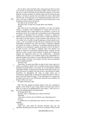 www.planetalibro.com.ar
-No, en efecto; sólo el intentarlo -dije- sería gran locura. Pues no existe
ni ha existido ni ciertamente existirá jamás ningún carácter distinto en lo
que toca a virtud ni formado por una educación opuesta a la de ellos;
hablo de caracteres humanos, mi querido amigo, pues los divinos hay que
dejarlos a un lado de acuerdo con el proverbio. En efecto, debes saber
muy bien que, si hay algo que en una organización política como ésta se
salve y sea como es debido, no carecerás de razón al afirmar que es una
providencia divina la que lo ha salvado.
-No opino yo de otro modo -dijo.
-Pues bien -dije-, he aquí otra cosa que debes creer también.
-¿Cuál?
-Que cada uno de los particulares asalariados o los que esos llaman
sofistas y consideran como competidores no enseña otra cosa sino los
mismos principios que el vulgo expresa en sus reuniones, y a esto es a lo
que llaman ciencia. Es lo mismo que si el guardián de una criatura grande
y poderosa se aprendiera bien sus instintos y humores y supiera por
dónde hay que acercársele y por dónde tocarlo y cuándo está más fiero o
más manso y por qué causas y en qué ocasiones suele emitir tal o cual
voz y cuáles son, en cambio, las que le apaciguan o irritan cuando las oye
a otro; y, una vez enterado de todo ello por la experiencia de una larga
familiaridad, considerase esto como una ciencia y, habiendo compuesto
una especie de sistema, se dedicara a la enseñanza ignorando qué hay
realmente en esas tendencias y apetitos de hermoso o de feo, de bueno o
de malo, de justo o de injusto, y emplease todos estos términos con
arreglo al criterio de la gran bestia, llamando bueno a aquello con que
ella goza y malo a lo que a ella le molesta, sin poder, por lo demás, dar
ninguna otra explicación acerca de estas calificaciones, y llamando
también justo y hermoso a lo inevitable cuando ni ha comprendido ni es
capaz de enseñar a otro cuánto es lo que realmente difieren los conceptos
de lo inevitable y lo bueno. ¿No te parece, por Zeus, que una tal persona
sería un singular educador?
-En efecto -dijo.
-Ahora bien, ¿te parece que difiere en algo de éste el que, tanto en lo
relativo a la pintura o música como a la política, llama ciencia al haberse
aprendido el temperamento y los gustos de una heterogénea multitud
congregada? Porque, si una persona se presenta a ellos para someter a su
juicio una poesía o cualquier otra obra de arte o algo útil para la ciudad,
haciéndose así dependiente del vulgo en grado mayor que el
estrictamente indispensable, la llamada necesidad diomedea le forzará a
hacer lo que ellos hayan de alabar. ¿Y has oído alguna vez a alguno que
dé alguna razón que no sea ridícula para demostrar que realmente son
buenas y bellas esas cosas?
-Ni espero oírlo nunca -dijo.
VIII. -Pues bien, después de haberte fijado en todo esto, acuérdate de
aquello. ¿existe medio de que el vulgo admita o reconozca que existe lo
bello en sí, pero no la multiplicidad de cosas bellas, y cada cosa en sí,
pero no la multiplicidad de cosas particulares?
-De ningún modo -dijo.
-Entonces -dije-, es imposible que el vulgo sea filósofo.
-Imposible.
-Y por tanto, es forzoso que los filósofos sean vituperados por él.
-Forzoso.
-Y también por esos particulares que conviven con la plebe y desean
agradarle.
-Evidente.
-Según esto, ¿qué medio de salvación descubres para que una
naturaleza filosófica persevere hasta el fin en su menester? Piensa en ello
493a
b
d
c
e
494a
b
 