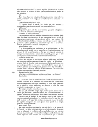 www.planetalibro.com.ar
basándote en lo de antes. En efecto, dejamos sentado que la facilidad
para aprender, la memoria, el valor yla magnanimidad eran propios de
esa naturaleza.
-Sí.
-Pues bien, el que sea así, ¿descollará ya desde niño entre todos los
demás, sobre todo si su cuerpo se desarrolla de modo semejante a su
alma?
-¿Por qué no va a descollar? -dijo.
-Y, cuando llegue a mayor, me figuro que sus parientes y
conciudadanos querrán servirse de él para sus propios fines.
-¿Cómo no?
-Se postrarán, pues, ante él y le suplicarán y agasajarán anticipándose
así a adular de antemano su futuro poder.
-Al menos así suele ocurrir -dijo.
-¿Y qué piensas -dije- que hará una persona así en tal situación, sobre
todo si se da el caso de que sea de una gran ciudad y goce en ella de
riquezas y noble abolengo teniendo además belleza y alta estatura? ¿No
se henchirá de irrealizables esperanzas creyendo que va a ser capaz de
gobernar a helenos y bárbaros y remontándose por ello «a las alturas»,
lleno de «presunción» e insensata «vanagloria»?
-Efectivamente -dijo.
-Y si al que está en esas condiciones se le acerca alguien y le dice
tranquilamente la verdad, esto es, que no hay en él razón alguna, que está
privado de ella y que la razón es algo que no se puede adquirir sin
entregarse completamente a la tarea de conseguirla, ¿crees que es fácil
que haga caso quien está sometido a tantas malas influencias?
-Ni mucho menos -dijo.
-Ahora bien -dije yo-, si, movido por su buena índole y por la afinidad
que siente en aquellas palabras, atiende algo a ellas y se deja influir y
arrastrar hacia la filosofía, ¿qué pensamos que harán aquellos que ven
que están perdiendo sus servicios y amistad? ¿Habrá acción que no
realicen, palabras que no le digan a él, para que no se deje persuadir, y a
quien le intenta convencer, para que no pueda hacerlo, y no les atacarán
con asechanzas privadas yprocesos públicos?
-Es muy forzoso -dijo.
-¿Hay, pues, posibilidad de que la tal persona llegue a ser filósofo?
-En absoluto.
IX. -¿Ves -dije- cómo no nos faltaba razón cuando decimos que son los
mismos elementos de la naturaleza del filósofo los que, cuando están
sometidos a una mala educación, contribuyen en cierto modo a apartarle
de su ejercicio, como igualmente las riquezas y todas las cosas
semejantes que pasan por ser bienes?
-No se dijo sin razón -contestó-, sino con ella.
-He aquí, ¡oh, admirable amigo! -dije-, cuántas y cuán grandes son las
causas que pervierten e inhabilitan para el más excelente menester a las
mejores naturalezas, que ya de por sí son pocas como nosotros decimos.
Y esa es la clase de hombres de que proceden tanto los que causan los
mayores males a las ciudades y a los particulares como los que, si el azar
de la corriente los lleva por ahí, producen los mayores bienes. En cambio
los espíritus mezquinos no hacen jamás nada grande ni a ningún
particular ni a ningún Estado.
-Gran verdad -dijo.
-De modo que éstos, aquellos a los que más afín les es, se apartan de
la filosofía y la dejan solitaria y célibe; y así, mientras ellos llevan una
vida no adecuada ni verdadera, ella es asaltada, como una huérfana
privada de parientes, por otros hombres indignos que la deshonran y le
atraen reproches como aquellos con los que dices tú que la censuran
c
d
e
495a
b
c
 