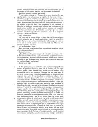 www.planetalibro.com.ar
quienes afirman que entre los que tratan con ella hay algunos que no
son dignos de nada y otros, los más, que merecen los peores males.
-En efecto -asintió-, eso es lo que se dice.
-Y con razón -contesté yo-. Porque, al ver otros hombrecillos que
aquella plaza está abandonada y repleta de hermosas frases y
apariencias, se ponen contentos, como prisioneros que, escapados de su
encierro, hallasen refugio en un templo; y se abalanzan desde sus ofi-
cios a la filosofía los que resulten ser más habilidosos en lo relativo a
su modesta ocupación. Pues, aun hallándose en tal condición la
filosofía, le queda un prestigio más brillante que a ninguna de las
demás artes, atraídas por el cual muchas personas de condición
imperfecta, que tienen tan deteriorados los cuerpos por sus oficios
manuales omo truncas y embotadas las almas a causa de su ocupación
artesana... ¿No es esto forzoso?
-Muy forzoso -dijo.
-¿Y crees que su aspecto difiere en algo -dije- del de un calderero
calvo y rechoncho que ha ganado algún dinero y que, de sus grilletes
recién liberado y en los baños recién lavado, se ha compuesto como un
novio, con su vestido nuevo, y va a casarse con la hija del dueño por-
que ella es pobre y está sola?
-No difiere en nada -dijo.
-Pues bien, ¿qué prole es natural que engendre una semejante pareja?
¿No será degenerada yvil?
-Es muy forzoso.
-¿Y qué? Cuando las gentes indignas de educación se acercan a ella y
la frecuentan indebidamente, ¿qué pensamientos y opiniones diremos
que engendrarán? ¿No serán tales que realmente merezcan ser llamados
sofismas sin que haya entre ellos ninguno que sea noble ni tenga que
ver con la verdadera inteligencia?
-Desde luego -dijo.
X. -No queda, pues, ¡oh, Adimanto! -dije-, más que un pequeñísimo
número de personas dignas de tratar con la filosofía; tal vez algún
carácter noble y bien educado que, aislado por el destierro, haya
permanecido fiel a su naturaleza filosófica por no tener quien le
pervierta; a veces en una comunidad pequeña nace un alma grande que
desprecia los asuntos de su ciudad por considerarlos indignos de su
atención; y también puede haber unos pocos seres bien dotados que
acudan a la filosofía movidos de un justificado desdén por sus oficios. A
otros los puede detener quizá el freno de nuestro compañero Téages, que,
teniendo todas las demás condiciones necesarias para abandonar la
filosofía, es detenido y apartado de la política por el cuidado de su cuerpo
enfermo. Y no vale la pena de hablar de mi caso, pues son muy pocos o
ninguno aquellos otros a quienes se les ha aparecido antes que a mí la
señal demónica. Pues bien, quien pertenece a este pequeño grupo y ha
gustado la dulzura y felicidad de un bien semejante y ve, en cambio, con
suficiente claridad que la multitud está toca y que nadie o casi nadie hace
nada juicioso en política y que no hay ningún aliado con el cual pueda
uno acudir en defensa de la justicia sin exponerse por ello a morir antes
de haber prestado ningún servicio a la ciudad ni a sus amigos, con muerte
inútil para sí mismo y para los demás, como la de un hombre que, caído
entre bestias feroces, se negara a participar en sus fechorías siwser capaz
tampoco de defenderse contra los furores de todas ellas... Y, como se da
cuenta de todo esto, permanece quieto y no se dedica más que a sus
cosas, como quien, sorprendido por un temporal, se arrima a un paredón
para resguardarse de la lluvia y polvareda arrastradas por el viento; y,
contemplando la iniquidad que a todos contamina, se da por satisfecho si
d
e
496a
b
c
d
 