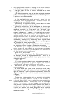 www.planetalibro.com.ar
puede él pasar limpio de injusticia e impiedad por esta vida de aquí abajo
y salir de ella tranquilo y alegre, lleno de bellas esperanzas.
-Pues bien -dijo-, no serán los menores resultados los que habrá
conseguido al final.
-Pero tampoco los mayores -dije- por no haber encontrado un sistema
político conveniente; pues en un régimen adecuado se hará más grande y,
al salvarse él, salvará a la comunidad.
XI. -Mas de porqué ha sido atacada la filosofía y de que lo ha sido
injustamente, de eso me parece a mí que, a no ser que tú tengas algo
más que decir, ya hemos hablado bastante.
-Nada tengo ya que añadir acerca de ello -contestó-. Pero ¿cuál de los
gobiernos actuales consideras adecuado a ella?
-Ninguno en absoluto -dije-. De eso precisamente me quejo: de que
no hay entre los de ahora ningún sistema político que convenga a las
naturalezas filosóficas y por eso se tuercen éstas y se alteran. Como
suele ocurrir con una simiente exótica que, sembrada en suelo extraño,
degenera, vencida por él, y se adapta a la variedad indígena, del mismo
modo un carácter de esta clase no conserva, en las condiciones actuales,
su fuerza peculiar, sino que se transforma en otro distinto. Pero, si
encuentra un sistema político tan excelente como él mismo, entonces es
cuando demostrará que su naturaleza es realmente divina, mientras en
los caracteres y maneras de vivir de los demás no hay nada que no sea
simplemente humano. Ahora bien, después de esto es evidente que me
vas a preguntar qué sistema político es ése.
-No acertaste -dijo-; no te iba a preguntar eso, sino si es el mismo
que nosotros describimos al fundar la ciudad o bien otro distinto.
-Es el mismo -dije yo- excepto en una cosa, con relación a la cual
dijimos entonces que sería necesario que hubiese siempre en el Estado
alguna autoridad cuyo criterio acerca del gobierno fuese el mismo con
que tú, el legislador, estableciste las leyes.
-Así se dijo, en efecto -asintió.
-Pero no quedó lo suficientemente claro -dije-, porque me asustaron
las objeciones con que me mostrasteis cuán larga y dificil era la
demostración de este punto; además lo que queda no es en modo
alguno fácil de explicar.
-¿Qué es ello?
-La cuestión de cómo debe practicar la filosofía una ciudad que no
quiera perecer; porque todas las grandes empresas son peligrosas
yverdaderamente lo hermoso es dificil, como suele decirse.
-Sin embargo -dijo-, hay que completar la demostración dejando
aclarado este punto.
-Si algo lo impide -dije- no será la falta de voluntad, sino de poder.
Pero tú, que estás aquí, verás cuánto es mi celo. Mira, pues, de qué
modo tan vehemente y ternerarío voy ahora a decir que la ciudad debe
adoptar con respecto a este estudio una conducta enteramente opuesta a
la de ahora.
-¿Cómo?
-Los que ahora se dedican a ella -dije- son mozalbetes, recién salidos
de la niñez, que, después de haberse asomado a la parte más difícil de
la filosofía -quiero decir lo relativo a la dialéctica-, la dejan para poner
casa y ocuparse en negocios y con ello pasan ya por ser consumados
filósofos. Y en lo sucesivo creen hacer una gran cosa si, cuando se les
invita, acceden a ser oyentes de otros que se dediquen a ello, porque lo
consideran como algo de que no hay que ocuparse sino de manera
accesoria. Y al llegar la vejez, todos, excepto unos pocos, se apagan
mucho más completamente que el sol heracliteo, porque no vuelven a
encenderse de nuevo.
e
497a
b
c
d
e
498a
 