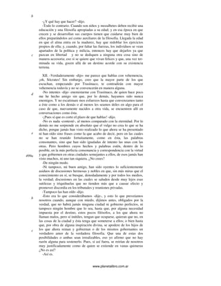 www.planetalibro.com.ar
-¿Y qué hay que hacer? -dijo.
-Todo lo contrario. Cuando son niños y mozalbetes deben recibir una
educación y una filosofia apropiadas a su edad; y en esa época en que
crecen y se desarrollan sus cuerpos tienen que cuidarse muy bien de
ellos preparándolos así como auxiliares de la filosofia. Llegada la edad
en que el alma entra en la madurez, hay que redoblar los ejercicios
propios de ella; y, cuando, por faltar las fuerzas, los individuos se vean
apartados de la política y milicia, entonces hay que dejarlos ya que
pazcan en libertad y no se dediquen a ninguna otra cosa sino de
manera accesoria; eso si se quiere que vivan felices y que, una vez ter-
minada su vida, gocen allá de un destino acorde con su existencia
terrena.
XII. -Verdaderamente -dijo- me parece que hablas con vehemencia,
¡oh, Sócrates! Sin embargo, creo que la mayor parte de los que
escuchan, empezando por Trasímaco, te contradirán con mayor
vehemencia todavía y no se convencerán en manera alguna.
-No intentes -dije- enemistarme con Trasímaco, de quien hace poco
me he hecho amigo sin que, por lo demás, hayamos sido nunca
enemigos. Y no escatimare mos esfuerzos hasta que convenzamos tanto
a éste como a los demás o al menos les seamos útiles en algo para el
caso de que, nuevamente nacidos a otra vida, se encuentren allí en
conversaciones como ésta.
-¡Pues sí que es corto el plazo de que hablas! -dijo.
-No es nada -contesté-, al menos comparado con la eternidad. Por lo
demás no me sorprende en absoluto que el vulgo no crea lo que se ha
dicho, porque jamás han visto realizado lo que ahora se ha presentado
ni han oído sino frases como la que acabo de decir, pero en las cuales
no se han reunido fortuitamente, como en ésta, las palabras
consonantes, sino que han sido igualadas de intento las unas con las
otras. Pero hombres cuyos hechos y palabras estén, dentro de lo
posible, en la más perfecta consonancia y correspondencia con la virtud
y que gobiernen en otras ciudades semejantes a ellos, de esos jamás han
visto muchos, ni uno tan siquiera. ¿No crees?
-De ningún modo.
-Ni tampoco, mi buen amigo, han sido oyentes lo suficientemente
asiduos de discusiones hermosas y nobles en que, sin más miras que el
conocimiento en sí, se busque, denodadamente y por todos los medios,
la verdad; discusiones en las cuales se saluden desde muy lejos esas
sutilezas y triquiñuelas que no tienden más que a causar efecto y
promover discordia en los tribunales y reuniones privadas.
-Tampoco las han oído -dijo.
-Esto era lo que considerábamos -dije-, y esto lo que preveíamos
nosotros cuando, aunque con miedo, dijimos antes, obligados por la
verdad, que no habrá jamás ninguna ciudad ni gobierno perfectos, ni
tampoco ningún hombre que lo sea, hasta que, por alguna necesidad
impuesta por el destino, estos pocos filósofos, a los que ahora no
llaman malos, pero sí inútiles, tengan que ocuparse, quieran que no, en
las cosas de la ciudad y ésta tenga que someterse a ellos; o bien hasta
que, por obra de alguna inspiración divina, se apodere de los hijos de
los que ahora reinan y gobiernan o de los mismos gobernantes un
verdadero amor de la verdadera filosofia. Que una de estas dos
posibilidades o ambas sean irrealizables, eso yo afirmo que no hay
razón alguna para sostenerlo. Pues, si así fuera, se reirían de nosotros
muy justificadamente como de quien se extiende en vanas quimeras
¿No es así?
-Así es.
b
c
d
e
499a
b
c
 