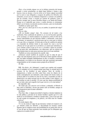 www.planetalibro.com.ar
-Pero, si ha existido alguna vez en la infinita extensión del tiempo
pasado o existe actualmente, en algún lugar bárbaro y lejano a que
nuestra vista no alcance o ha de existir en el futuro alguna necesidad
por la cual se vean obligados a ocuparse de política los filósofos más
eminentes, en tal caso nos hallamos dispuestos a sostener con palabras
que ha existido, existe o existirá un sistema de gobierno como el
descrito siempre que la musa filosófica llegue a ser dueña del Estado.
Porque no es imposible que exista; y cuanto decimos es ciertamente
difícil -eso lo hemos reconocido nosotros mismos-, pero no irrealizable.
-También yo opino igual -dijo.
-Pero ¿me vas a decir que no es esa, en cambio, la opinión del vulgo?
-pregunté.
-Tal vez -dijo.
-¡Oh mi bendito amigo! -dije-. No censures de tal modo a las
multitudes. Pues cambiarán de opinión si, en vez de buscarles querella,
se les aconseja y se intenta deshacer sus prejuicios contra el amor de la
ciencia indicándoles de qué filósofos hablas y definiendo, como hace
un instante, su naturaleza y profesión para que no crean que te refieres
a los que ellos se imaginan. ¿O dirás que no han de cambiar de opinión
o a responder de distinto modo ni aun cuando los vean a esa luz?
¿Piensas tal vez que quien no es envidioso y es manso por naturaleza va
a ser violento contra el que no lo sea o a envidiar a quien no envidie?
Por mi parte diré, anticipándome a tus objeciones, que un carácter tan
dificil puede darse en unas pocas personas, pero no en una multitud.
-También yo estoy enteramente de acuerdo -dijo.
-¿Entonces estarás también de acuerdo en que la culpa de que el
vulgo esté mal dispuesto para con la filosofía la tienen aquellos intrusos
que, tras haber irrumpido indebidamente en ella, se insultan y enemistan
mutuamente y no tratan en sus discursos más que cuestiones personales
comportándose así de la manera menos propia de un filósofo?
-Sí -dijo.
XIII. -En efecto, ¡oh, Adimanto!, a aquel cuyo espíritu está ocupado
con el verdadero ser no le queda tiempo para bajar su mirada hacia las
acciones de los hombres ni para ponerse, lleno de envidia y
malquerencia, a luchar con ellos; antes bien, como los objetos de su
atenta contemplación son ordenados, están siempre del mismo modo, no
se hacen daño ni lo reciben los unos de los otros y responden en toda su
disposición a un orden racional, por eso ellos imitan a estos objetos y se
les asimilan en todo lo posible. ¿O crees que hay alguna posibilidad de
que no imite cada cual a aquello con lo que convive y a lo cual admira?
-Es imposible -dijo.
-De modo que, por convivir con lo divino y ordenado, el filósofo se
hace todo lo ordenado y divino que puede serlo un hombre; aunque en
todo haypretexto para levantar calumnias.
-En efecto.
-Pues bien -dije-, si alguna necesidad le impulsa a intentar implantar en
la vida pública y privada de los demás hombres aquello que él ve allí
arriba en vez de limitarse a moldear su propia alma, ¿crees acaso que será
un mal creador de templanza y de justicia y de toda clase de virtudes
colectivas?
-En modo alguno -dijo.
-Y si se da cuenta el vulgo de que decíamos verdad con respecto a él,
¿se irritarán contra los filósofos y desconfiarán de nosotros cuando
digamos que la ciudad no tiene otra posibilidad de ser jamás feliz sino en
el caso de que sus líneas generales sean trazadas por los dibujantes que
copian de un modelo divino?
d
e
500a
b
c
d
e
 