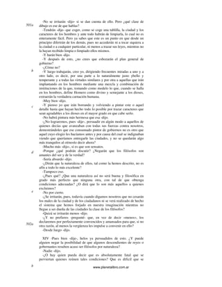 www.planetalibro.com.ar
-No se irritarán -dijo- si se dan cuenta de ello. Pero ¿qué clase de
dibujo es ese de que hablas?
-Tendrán -dije- que coger, como se coge una tablilla, la ciudad y los
caracteres de los hombres y ante todo habrán de limpiarla, lo cual no es
enteramente fácil. Pero ya sabes que este es un punto en que desde un
principio diferirán de los demás, pues no accederán ni a tocar siquiera a
la ciudad o a cualquier particular, ni menos a trazar sus leyes, mientras no
la hayan recibido limpia o limpiado ellos mismos.
-Y harán bien -dijo.
-Y después de esto, ¿no crees que esbozarán el plan general de
gobierno?
-¿Cómo no?
-Y luego trabajarán, creo yo, dirigiendo frecuentes miradas a uno y a
otro lado, es decir, por una parte a lo naturalmente justo ybello y
temperante y a todas las virtudes similares y por otra a aquellas que irán
implantando en los hombres mediante una mezcla y combinación de
instituciones de la que, tomando como modelo lo que, cuando se halla
en los hombres, define Homero como divino y semejante a los dioses,
extraerán la verdadera carnación humana.
-Muy bien -dijo.
-Y pienso yo que irán borrando y volviendo a pintar este o aquel
detalle hasta que hayan hecho todo lo posible por trazar caracteres que
sean agradables a los dioses en el mayor grado en que cabe serlo.
-No habrá pintura más hermosa que esa -dijo.
-¿No lograremos, pues -dije-, persuadir en algún modo a aquellos de
quienes decías que avanzaban con todas sus fuerzas contra nosotros,
demostrándoles que ese consumado pintor de gobiernos no es otro que
aquel cuyo elogio les hacíamos antes y por causa del cual se indignaban
viendo que queríamos entregarle las ciudades, y no se quedarán algo
más tranquilos al oírnoslo decir ahora?
-Mucho más -dijo-, si es que son sensatos.
-Porque ¿qué podrán discutir? ¿Negarán que los filósofos son
amantes del ser y de la verdad?
-Sería absurdo -dijo.
-¿Dirán que la naturaleza de ellos, tal como la hemos descrito, no es
afín a todo lo más excelente?
-Tampoco eso.
-¿Pues qué? ¿Que una naturaleza así no será buena y filosófica en
grado más perfecto que ninguna otra, con tal de que obtenga
condiciones adecuadas? ¿O dirá que lo son más aquellos a quienes
excluimos?
-No por cierto.
-¿Se irritarán, pues, todavía cuando digamos nosotros que no cesarán
los males de la ciudad y de los ciudadanos ni se verá realizado de hecho
el sistema que hemos forjado en nuestra imaginación mientras no
llegue a ser dueña de las ciudades la clase de los filósofos?
-Quizá se irritarán menos -dijo.
-¿Y no prefieres -pregunté- que, en vez de decir «menos», los
declaremos por perfectamente convencidos y amansados para que, si no
otra razón, al menos la vergüenza les impulse a convenir en ello?
-Desde luego -dijo.
XIV -Pues bien -dije-, helos ya persuadidos de esto. ¿Y puede
alguien negar la posibilidad de que algunos descendientes de reyes o
gobernantes resulten acaso ser filósofos por naturaleza?
-Nadie -dijo.
-¿O hay quien pueda decir que es absolutamente fatal que se
perviertan quienes reúnen tales condiciones? Que es dificil que se
501a
b
c
d
e
502a
b
 