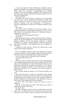 www.planetalibro.com.ar
-Ya sabes que quienes reúnen facilidad para aprender, memoria,
sagacidad, vivacidad y otras cualidades semejantes, no suelen poseer al
mismo tiempo una tal nobleza y magnanimidad que les permita
resignarse a vivir una vida ordenada, tranquila y segura; antes bien, tales
personas se dejan arrastrar adonde quiera llevarlos su espíritu vivaz y no
hay en ellos ninguna fijeza.
-Tienes razón -dijo.
-En cambio, a los caracteres firmes y constantes, en los cuales puede
uno más confiar y que se mantienen inconmovibles en medio de los
peligros guerreros, les ocurre lo mismo con los estudios; les cuesta
moverse y aprender, están como amodorrados y se adormecen y
bostezan constantemente en cuanto han de trabajar en alguna de estas
cosas.
-Así es -dijo.
-Pues bien, nosotros afirmábamos que han de participar justa y
proporcionadamente de ambos grupos de cualidades y, si no, no se les
debe dotar de la más completa educación ni concederles honores o
magistraturas. -Bien -dijo.
-¿Y no crees que esta combinación será rara?
-¿Cómo no?
-Hay que probarlos, pues, por medio de todos los trabajos, peligros y
placeres de que antes hablábamos; y diremos también ahora algo que
entonces omitimos: que hay que hacerles ejercitarse en muchas
disciplinas y así veremos si cada naturaleza es capaz de soportar las
más grandes enseñanzas o bien flaqueará como los que flaquean en
otras cosas.
-Conviene, en efecto -dijo él-, verificar este examen. Pero ¿a qué
llamas las más grandes enseñanzas?
XVI. -Tú recordarás, supongo yo -dije-, que colegimos, con respecto
a la justicia, templanza, valor y sabiduría, cuál era la naturaleza de cada
uno de ellos, pero no sin distinguir antes tres especies en el alma.
-Si no lo recordara -dijo-, no merecería seguir escuchando.
-¿Y lo que se dijo antes de eso?
-¿Qué?
-Decíamos, creo yo, que para conocer con la mayor exactitud posible
estas cualidades había que dar un largo rodeo al término del cual serían
vistas con toda claridad; pero existía una demostración, afín a lo que se
había dicho anteriormente, que podía ser enlazada con ello. Vosotros
dijisteis que os bastaba y entonces se expuso algo que, en mi opinión,
carecía de exactitud; pero, si os agradó, eso sois vosotros quienes lo
habéis de decir.
-Para mí -dijo- llenaste la medida y así se lo pareció también a los
otros.
-Pero, amigo mío -dije-, en materia tan importante no hay ninguna
medida que si se aparta en algo, por poco que sea, de la verdad, pueda
en modo alguno ser tenida por tal, pues nada imperfecto puede ser
medida de ninguna cosa. Sin embargo, a veces hay quien cree que ya
basta y que no hace ninguna falta seguir investigando.
-En efecto -dijo-, hay muchos a quienes les ocurre eso por su
indolencia.
-Pues he ahí -dije- algo que le debe ocurrir menos que a nadie al
guardián de la ciudad y de las leyes.
-Es natural -dijo.
-De modo, compañero, que una persona así debe rodear por lo más
largo -dije- y no afanarse menos en su instrucción que en los demás
ejercicios. En caso contrario ocurrirá lo que hace poco decíamos: que
d
e
504a
b
c
d
 