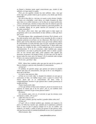 www.planetalibro.com.ar
no llegará a dominar jamás aquel conocimiento que, siendo el más
sublime, es el que mejor le cuadra.
-Pero ¿no son aquellas virtudes las más sublimes -dijo-, sino que
existe algo más grande todavía que la justicia y las demás que hemos
enumerado?
-No sólo lo hay-dije yo-, sino que, en cuanto a estas mismas virtudes,
no basta con contemplar, como ahora, un simple bosquejo de ellas;
antes bien, no se debe renunciar a ver la obra en su mayor perfección.
¿O no es absurdo que, mientras se hace toda clase de esfuerzos para dar
a otras cosas de poco momento toda la limpieza y precisión posibles, no
se considere dignas de un grado máximo de exactitud a las más
elevadas cuestiones?
-En efecto. ¿Pero crees -dijo- que habrá quien te deje seguir sin
preguntarte cuál es ese conocimiento el más sublime y sobre qué dices
que versa?
-En modo alguno -dije-; pregúntamelo tú mismo. Por lo demás, ya lo
has oído no pocas veces; pero ahora o no te acuerdas de ello o es que te
propones ponerme en un brete con tus objeciones. Más bien creo esto
último, pues me has oído decir muchas veces que el más sublime objeto
de conocimiento es la idea del bien, que es la que, asociada a la justicia
y alas demás virtudes, las hace útiles y beneficiosas. Y ahora sabes muy
bien que voy a hablar de ello y a decir además que no lo conocemos
suficientemente. Y, si no lo conocemos, sabes también que, aunque
conociéramos con toda la perfección posible todo lo demás excepto
esto, no nos serviría para nada, como tampoco todo aquello que
poseemos sin poseer a un tiempo el bien. ¿O crees que sirve de algo el
poseer todas las cosas salvo las buenas? ¿O el conocerlo todo excepto
el bien y no conocer nada hermoso ni bueno?
-No lo creo, ¡por Zeus! -dijo.
XVII. -Ahora bien, también sabes que para las más de las gentes el
bien es el placer y para los más ilustrados el conocimiento.
-¿Cómo no?
-Y también, mi querido amigo, que quienes tal opinan no pueden
indicar qué clase de conocimiento, sino que al fin se ven obligados a
decir que el del bien.
-Lo cual es muy gracioso -dijo.
-¿Cómo no va a serlo -dije- si, después de echarnos en cara que no
conocemos el bien, nos hablan luego como a quien lo conoce? En
efecto, dicen que es el conocimiento del bien, como si
comprendiéramos nosotros lo que quieren decir cuando pronuncian el
nombre del bien.
-Tienes mucha razón -dijo.
-¿Y los que definen el bien como el placer? ¿Acaso no incurren en un
extravío no menor que el de los otros? ¿No se ven también éstos
obligados a convenir en que existen placeres malos?
-En efecto.
-Les acontece, pues, creo yo, el convenir en que las mismas cosas
son buenas y malas. ¿No es eso?
-¿Qué otra cosa va a ser?
-¿Es, pues, evidente, que hay muchas y grandes dudas sobre esto?
-¿Cómo no?
-¿Y qué? ¿No es evidente también que, mientras con respecto a lo
justo y lo bello hay muchos que, optando por la apariencia, prefieren
hacer y tener lo que lo parezca aunque no lo sea, en cambio, con
respecto a lo bueno, a nadie le basta con poseer lo que parezca serlo,
sino que buscan todos la realidad desdeñando en ese caso la apariencia?
-Efectivamente -dijo.
e
505a
b
c
d
 