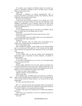 www.planetalibro.com.ar
-Sí -contesté-, pero después de haberme puesto de acuerdo con
vosotros y de haberos recordado lo que se ha dicho antes y se había
dicho ya muchas otras veces.
-¿Qué? -dijo.
-Afirmamos y definimos en nuestra argumentación -dije- la
existencia de muchas cosas buenas y muchas cosas hermosas y muchas
también de cada una de las demás clases.
-En efecto, así lo afirmamos.
-Y que existe, por otra parte, lo bello en sí y lo bueno en sí; y del
mismo modo, con respecto a todas las cosas que antes definíamos como
múltiples, consideramos, por el contrario, cada una de ellas como
correspondiente a una sola idea, cuya unidad suponemos, y llamamos a
cada cosa «aquello que es».
-Tal sucede.
-Y de lo múltiple decimos que es visto, pero no concebido, y de las
ideas, en cambio, que son concebidas, pero no vistas.
-En absoluto.
-Ahora bien, ¿con qué parte de nosotros vemos lo que es visto?
-Con la vista -dijo.
-¿Y no percibimos -dije- por el oído lo que se oye y por medio de los
demás sentidos todo lo que se percibe?
-¿Cómo no?
-¿No has observado -dije- de cuánta mayor generosidad usó el
artífice de los sentidos para con la facultad de ver y ser visto?
-No, en modo alguno -dijo.
-Pues considera lo siguiente: ¿existe alguna cosa de especie distinta
que les sea necesaria al oído para oír o a la voz para ser oída; algún
tercer elemento en ausencia del cual no podrá oír el uno ni ser oída la
otra?
-Ninguna -dijo.
-Y creo también -dije yo- que hay muchas otras facultades,por
nodecirtodas, que no necesitan de nada semejante. ¿O puedes tú
citarme alguna?
-No, por cierto -dijo.
-Y en cuanto a la facultad de ver y ser visto, ¿no te has dado cuenta
de que ésta sí que necesita?
-¿Cómo?
-Porque aunque, habiendo vista en los ojos, quiera su poseedor usar
de ella y esté presente el color en las cosas, sabes muy bien que, si no
se añade la tercera especie particularmente constituida para este mismo
objeto, ni la vista verá nada ni los colores serán visibles.
-¿Y qué es eso -dijo- a que te refieres?
-Aquello -contesté- a lo que tú llamas luz.
-Tienes razón -dijo.
-No es pequeña, pues, la medida en que, por lo que toca a excelencia,
supera el lazo de unión entre el sentido de la vista y la facultad de ser
visto a los que forman las demás uniones; a no ser que la luz sea algo
despreciable.
-No -dijo-; está muy lejos de serlo.
XIX. -¿Y a cuál de los dioses del cielo puedes indicar como dueño de
estas cosas y productor de la luz por medio de la cual vemos nosotros y
son vistos los objetos con la mayor perfección posible?
-Al mismo -dijo- que tú y los demás, pues es evidente que preguntas
por el sol.
-Ahora bien, ¿no se encuentra la vista en la siguiente relación con
respecto a este dios?
-¿En cuál?
b
c
d
e
508a
 