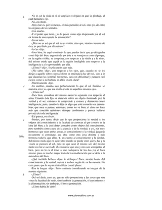 www.planetalibro.com.ar
-No es sol la vista en sí ni tampoco el órgano en que se produce, al
cual llamamos ojo.
-No, en efecto.
-Pero éste es, por lo menos, el más parecido al sol, creo yo, de entre
los órganos de los sentidos.
-Con mucho.
-Y el poder que tiene, ¿no lo posee como algo dispensado por el sol
en forma de una especie de emanación?
-En un todo.
-¿Mas no es así que el sol no es visión, sino que, siendo causante de
ésta, es percibido por ella misma?
-Así es -dijo.
-Pues bien, he aquí -continué- lo que puedes decir que yo designaba
como hijo del bien, engendrado por éste a su semejanza como algo que,
en la región visible, se comporta, con respecto a la visión y a lo visto,
del mismo modo que aquél en la región inteligible con respecto a la
inteligencia y a lo aprehendido por ella.
-¿Cómo? -dijo-. Explícamelo algo más.
-¿No sabes -dije-, con respecto a los ojos, que, cuando no se les
dirige a aquello sobre cuyos colores se extienda la luz del sol, sino a lo
que alcanzan las sombras nocturnas, ven con dificultad y parecen casi
ciegos como si no hubiera en ellos visión clara?
-Efectivamente -dijo.
-En cambio, cuando ven perfectamente lo que el sol ilumina, se
muestra, creo yo, que esa visión existe en aquellos mismos ojos.
-¿Cómo no?
-Pues bien, considera del mismo modo lo siguiente con respecto al
alma. Cuando ésta fija su atención sobre un objeto iluminado por la
verdad y el ser, entonces lo comprende y conoce y demuestra tener
inteligencia; pero, cuando la fija en algo que está envuelto en penum-
bras, que nace o perece, entonces, como no ve bien, el alma no hace
más que concebir opiniones siempre cambiantes y parece hallarse
privada de toda inteligencia.
-Tal parece, en efecto.
-Puedes, por tanto, decir que lo que proporciona la verdad a los
objetos del conocimiento y la facultad de conocer al que conoce es la
idea del bien, a la cual debes concebir como objeto del conocimiento,
pero también como causa de la ciencia y de la verdad; y así, por muy
hermosas que sean ambas cosas, el conocimiento y la verdad, juzgarás
rectamente si consideras esa idea como otra cosa distinta y más
hermosa todavía que ellas. Y, en cuanto al conocimiento y la verdad,
del mismo modo que en aquel otro mundo se puede creer que la luz y la
visión se parecen al sol, pero no que sean el mismo sol, del mismo
modo en éste es acertado el considerar que uno y otra son semejantes al
bien, pero no lo es el tener a uno cualquiera de los dos por el bien
mismo, pues es mucho mayor todavía la consideración que se debe a la
naturaleza del bien.
-¡Qué inefable belleza -dijo- le atribuyes! Pues, siendo fuente del
conocimiento y la verdad, supera a ambos, según tú, en hermosura. No
creo, pues, que lo vayas a identificar con el placer.
-Ten tu lengua -dije-. Pero continúa considerando su imagen de la
manera siguiente.
-¿Cómo?
-Del sol dirás, creo yo, que no sólo proporciona a las cosas que son
vistas la facultad de serlo, sino también la generación, el crecimiento y
la alimentación; sin embargo, él no es generación.
-¿Cómo había de serlo?
b
c
d
e
509a
b
 
