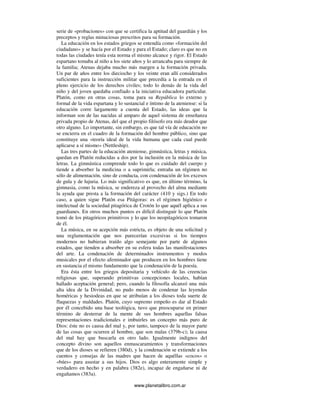 www.planetalibro.com.ar
serie de «probaciones» con que se certifica la aptitud del guardián y los
preceptos y reglas minuciosas prescritos para su formación.
La educación en los estados griegos se entendía como «formación del
ciudadano» y se hacía por el Estado y para el Estado; claro es que no en
todas las ciudades tenía esta norma el mismo alcance y rigor. El Estado
espartano tomaba al niño a los siete años y lo arrancaba para siempre de
la familia; Atenas dejaba mucho más margen a la formación privada.
Un par de años entre los dieciocho y los veinte eran allí considerados
suficientes para la instrucción militar que precedía a la entrada en el
pleno ejercicio de los derechos civiles; todo lo demás de la vida del
niño y del joven quedaba confiado a la iniciativa educadora particular.
Platón, como en otras cosas, toma para su República lo externo y
formal de la vida espartana y lo sustancial e íntimo de la ateniense: si la
educación corre largamente a cuenta del Estado, las ideas que la
informan son de las nacidas al amparo de aquel sistema de enseñanza
privada propio de Atenas, del que el propio filósofo era más deudor que
otro alguno. Lo importante, sin embargo, es que tal vía de educación no
se encierra en el cuadro de la formación del hombre público, sino que
constituye una «teoría ideal de la vida humana que cada cual puede
aplicarse a sí mismo» (Nettleship).
Las tres partes de la educación ateniense, gimnástica, letras y música,
quedan en Platón reducidas a dos por la inclusión en la música de las
letras. La gimnástica comprende todo lo que es cuidado del cuerpo y
tiende a absorber la medicina o a suprimirla; entraña un régimen no
sólo de alimentación, sino de conducta, con condenación de los excesos
de gula y de lujuria. Lo más significativo es que, en último término, la
gimnasia, como la música, se endereza al provecho del alma mediante
la ayuda que presta a la formación del carácter (410 y sigs.) En todo
caso, a quien sigue Platón esa Pitágoras: es el régimen higiénico e
intelectual de la sociedad pitagórica de Crotón lo que aquél aplica a sus
guardianes. En otros muchos puntos es difícil distinguir lo que Platón
tomó de los pitagóricos primitivos y lo que los neopitagóricos tomaron
de él.
La música, en su acepción más estricta, es objeto de una solicitud y
una reglamentación que nos parecerían excesivas si los tiempos
modernos no hubieran traído algo semejante por parte de algunos
estados, que tienden a absorber en su esfera todas las manifestaciones
del arte. La condenación de determinados instrumentos y modos
musicales por el efecto afeminador que producen en los hombres tiene
en sustancia el mismo fundamento que la condenación de la poesía.
Era ésta entre los griegos depositaria y vehículo de las creencias
religiosas que, superando primitivas concepciones locales, habían
hallado aceptación general; pero, cuando la filosofía alcanzó una más
alta idea de la Divinidad, no pudo menos de condenar las leyendas
homéricas y hesiodeas en que se atribuían a los dioses toda suerte de
flaquezas y maldades. Platón, cuyo supremo empeño es dar al Estado
por él concebido una base teológica, tuvo que preocuparse en primer
término de desterrar de la mente de sus hombres aquellas falsas
representaciones tradicionales e imbuirles un concepto más puro de
Dios: éste no es causa del mal y, por tanto, tampoco de la mayor parte
de las cosas que ocurren al hombre, que son malas (379b-c); la causa
del mal hay que buscarla en otro lado. Igualmente indignos del
concepto divino son aquellos enmascaramientos y transformaciones
que de los dioses se refieren (380d), y la condenación se extiende a los
cuentos y consejas de las madres que hacen de aquéllas «cocos» o
«búes» para asustar a sus hijos. Dios es algo enteramente simple y
verdadero en hecho y en palabra (382e), incapaz de engañarse ni de
engañamos (383a).
 