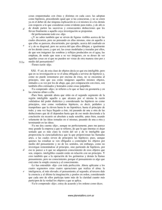 www.planetalibro.com.ar
cosas emparentadas con éstas y distintas en cada caso; las adoptan
como hipótesis, procediendo igual que si las conocieran, y no se creen
ya en el deber de dar ninguna explicación ni a sí mismos ni a los demás
con respecto a lo que consideran como evidente para todos, y de ahí es
de donde parten las sucesivas y consecuentes deducciones que les
llevan finalmente a aquello cuya investigación se proponían.
-Sé perfectamente todo eso -dijo.
-¿Y no sabes también que se sirven de figuras visibles acerca de las
cuales discurren, pero no pensando en ellas mismas, sino en aquello a
que ellas se parecen, discurriendo, por ejemplo, acerca del cuadrado en
sí y de su diagonal, pero no acerca del que ellos dibujan, e igualmente
en los demás casos; y que así, las cosas modeladas y trazadas por ellos,
de que son imágenes las sombras y reflejos producidos en el agua, las
emplean, de modo que sean a su vez imágenes, en su deseo de ver
aquellas cosas en sí que no pueden ser vistas de otra manera sino por z
medio del pensamiento?
-Tienes razón -dijo.
XXI. -Y así, de esta clase de objetos decía yo que era inteligible, pero
que en su investigación se ve el alma obligada a servirse de hipótesis y,
como no puede remontarse por encima de éstas, no se encamina al
principio, sino que usa como imágenes aquellos mismos objetos,
imitados a su vez por los de abajo, que, por comparación con éstos, son
también ellos estimados y honrados como cosas palpables.
-Ya comprendo -dijo-; te refieres a lo que se hace en geometría y en
las ciencias afines a ella.
-Pues bien, aprende ahora que sitúo en el segundo segmento de la
región inteligible aquello a que alcanza por sí misma la razón
valiéndose del poder dialéctico y considerando las hipótesis no como
principios, sino como verdaderas hipótesis, es decir, peldaños y
trampolines que la eleven hasta lo no hipotético, hasta el principio de
todo; y una vez haya llegado a éste, irá pasando de una a otra de las
deducciones que de él dependen hasta que de ese modo descienda a la
conclusión sin recurrir en absoluto a nada sensible, antes bien, usando
solamente de las ideas tomadas en sí mismas, pasando de una a otra y
terminando en las ideas.
-Ya me doy cuenta -dijo-, aunque no perfectamente, pues me parece
muy grande la empresa a que te refieres, de que lo que intentas es dejar
sentado que es más clara la visión del ser y de lo inteligible que
proporciona la cienciadialéctica que la que proporcionan las llamadas
artes, a las cuales sirven de principios las hipótesis; pues, aunque
quienes las estudian se ven obligados a contemplar los objetos por
medio del pensamiento y no de los sentidos, sin embargo, como no
investigan remontándose al principio, sino partiendo de hipótesis, por
eso te parece a ti que no adquieren conocimiento de esos objetos que
son, empero, inteligibles cuando están en relación con un principio. Y
creo también que a la operación de los geómetras y demás la llamas
pensamiento, pero no conocimiento, porque el pensamiento es algo que
está entre la simple creencia y el conocimiento.
-Lo has entendido -dije- con toda perfección. Ahora aplícame a los
cuatro segmentos estas cuatro operaciones que realiza el alma: la
inteligencia, al más elevado; el pensamiento, al segundo; al tercero dale
la creencia y al último la imaginación; y ponlos en orden, considerando
que cada uno de ellos participa tanto más de la claridad cuanto más
participen de la verdad los objetos a que se aplica.
-Ya lo comprendo -dijo-; estoy de acuerdo y los ordeno como dices.
d
e
511a
b
c
d
e
 