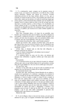www.planetalibro.com.ar
VII
I. -Y a continuación -seguí- compara con la siguiente escena el
estado en que, con respecto a la educación o a la falta de ella, se halla
nuestra naturaleza. Imagina una especie de cavernosa vivienda
subterránea provista de una larga entrada, abierta a la luz, que se
extiende a lo ancho de toda la caverna y unos hombres que están en ella
desde niños, atados por las piernas y el cuello de modo que tengan que
estarse quietos y mirar únicamente hacia adelante, pues las ligaduras les
impiden volver la cabeza; detrás de ellos, la luz de un fuego que arde
algo lejos y en plano superior, y entre el fuego y los encadenados, un
camino situado en alto; y a lo largo del camino suponte que ha sido
construido un tabiquillo parecido a las mamparas que se alzan entre los
titiriteros y el público, por encima de las cuales exhiben aquéllos sus
maravillas.
-Ya lo veo -dijo.
-Púes bien, contempla ahora, a lo largo de esa paredilla, unos
hombres que transportan toda clase de objetos cuya altura sobrepasa la
de la pared, y estatuas de hombres o animales hechas de piedra y de
madera y de toda clase de materias; entre estos portadores habrá, como
es natural, unos que vayan hablando y otros que estén callados.
-Qué extraña escena describes -dijo- y qué extraños pioneros!
-Iguales que nosotros -dije-, porque, en primer lugar ¿crees que los
que están así han visto otra cosa de sí mismos o de sus compañeros sino
las sombras proyectadas por el fuego sobre la parte de la caverna que
está frente a ellos?
-¡Cómo -dijo-, si durante toda su vida han sido obligados a
mantener inmóviles las cabezas?
-¿Y de los objetos transportados? ¿No habrán visto lo mismo?
-¿Qué otra cosa van a ver?
-Y, si pudieran hablar los unos con los otros, ¿no piensas que
creerían estar refiriéndose a aquellas sombras que veían pasar ante
ellos?
Forzosamente.
-¿Y si la prisión tuviese un eco que viniera de la parte de enfrente?
¿Piensas que, cada vez que hablara alguno de los que pasaban, creerían
ellos que lo que hablaba era otra cosa sino la sombra que veían pasar?
-No, ¡por Zeus! -dijo.
-Entonces no hay duda -dije yo- de que los tales no tendrán por real
ninguna otra cosa más que las sombras de los objetos fabricados.
-Es enteramente forzoso -dijo.
-Examina, pues -dije-, qué pasaría si fueran liberados de sus cadenas y
curados de su ignorancia y si, conforme a naturaleza, les ocurriera lo
siguiente. Cuando uno de ellos fuera desatado y obligado a levantarse sú-
bitamente y a volver el cuello y a andar y a mirar a la luz y cuando, al
hacer todo esto, sintiera dolor y, por causa de las chiribitas, no fuera
capaz de ver aquellos objetos cuyas sombras veía antes, ¿qué crees que
contestaría si le dijera alguien que antes no veía más que sombras inanes
y que es ahora cuando, hallándose más cerca de la realidad y vuelto de
cara a objetos más reales, goza de una visión más verdadera, y si fuera
mostrándole los objetos que pasan y obligándole a contestar a sus
preguntas acerca de qué es cada uno de ellos? ¿No crees que estaría
perplejo y que lo que antes había contemplado le parecería más
verdadero que lo que entonces se le mostraba?
-Mucho más -dijo.
II. -Y, sise le obligara a fijar su vista en la luz misma, ¿no crees que le
dolerían los ojos y que se escaparía volviéndose hacia aquellos objetos
514a
b
c
515a
b
c
d
e
 