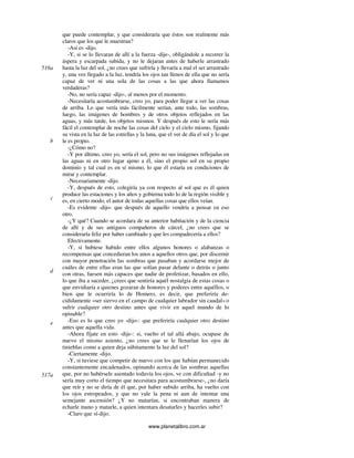 www.planetalibro.com.ar
que puede contemplar, y que consideraría que éstos son realmente más
claros que los que le muestran?
-Así es -dijo.
-Y, si se lo llevaran de allí a la fuerza -dije-, obligándole a recorrer la
áspera y escarpada subida, y no le dejaran antes de haberle arrastrado
hasta la luz del sol, ¿no crees que sufriría y llevaría a mal el ser arrastrado
y, una vez llegado a la luz, tendría los ojos tan llenos de ella que no sería
capaz de ver ni una sola de las cosas a las que ahora llamamos
verdaderas?
-No, no sería capaz -dijo-, al menos por el momento.
-Necesitaría acostumbrarse, creo yo, para poder llegar a ver las cosas
de arriba. Lo que vería más fácilmente serían, ante todo, las sombras,
luego, las imágenes de hombres y de otros objetos reflejados en las
aguas, y más tarde, los objetos mismos. Y después de esto le sería más
fácil el contemplar de noche las cosas del cielo y el cielo mismo, fijando
su vista en la luz de las estrellas y la luna, que el ver de día el sol y lo que
le es propio.
-¿Cómo no?
-Y por último, creo yo, sería el sol, pero no sus imágenes reflejadas en
las aguas ni en otro lugar ajeno a él, sino el propio sol en su propio
dominio y tal cual es en sí mismo, lo que él estaría en condiciones de
mirar y contemplar.
-Necesariamente -dijo.
-Y, después de esto, colegiría ya con respecto al sol que es él quien
produce las estaciones y los años y gobierna todo lo de la región visible y
es, en cierto modo, el autor de todas aquellas cosas que ellos veían.
-Es evidente -dijo- que después de aquello vendría a pensar en eso
otro.
-¿Y qué? Cuando se acordara de su anterior habitación y de la ciencia
de allí y de sus antiguos compañeros de cárcel, ¿no crees que se
consideraría feliz por haber cambiado y que les compadecería a ellos?
Efectivamente.
-Y, si hubiese habido entre ellos algunos honores o alabanzas o
recompensas que concedieran los unos a aquellos otros que, por discernir
con mayor penetración las sombras que pasaban y acordarse mejor de
cuáles de entre ellas eran las que solían pasar delante o detrás o junto
con otras, fuesen más capaces que nadie de profetizar, basados en ello,
lo que iba a suceder, ¿crees que sentiría aquél nostalgia de estas cosas o
que envidiaría a quienes gozaran de honores y poderes entre aquéllos, o
bien que le ocurriría lo de Homero, es decir, que preferiría de-
cididamente «ser siervo en el campo de cualquier labrador sin caudal» o
sufrir cualquier otro destino antes que vivir en aquel mundo de lo
opinable?
-Eso es lo que creo yo -dijo-: que preferiría cualquier otro destino
antes que aquella vida.
-Ahora fíjate en esto -dije-: si, vuelto el tal allá abajo, ocupase de
nuevo el mismo asiento, ¿no crees que se le llenarían los ojos de
tinieblas como a quien deja súbitamente la luz del sol?
-Ciertamente -dijo.
-Y, si tuviese que competir de nuevo con los que habían permanecido
constantemente encadenados, opinando acerca de las sombras aquellas
que, por no habérsele asentado todavía los ojos, ve con dificultad -y no
sería muy corto el tiempo que necesitara para acostumbrarse-, ¿no daría
que reír y no se diría de él que, por haber subido arriba, ha vuelto con
los ojos estropeados, y que no vale la pena ni aun de intentar una
semejante ascensión? ¿Y no matarían, si encontraban manera de
echarle mano y matarle, a quien intentara desatarles y hacerles subir?
-Claro que sí-dijo.
516a
b
c
d
e
517a
 
