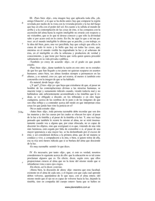 www.planetalibro.com.ar
III. -Pues bien -dije-, esta imagen hay que aplicarla toda ella, ¡oh,
amigo Glaucón!, a lo que se ha dicho antes; hay que comparar la región
revelada por medio de la vista con la vivienda-prisión y la luz del fuego
que hay en ella con el poder del sol. En cuanto a la subida al mundo de
arriba y a la contemplación de las cosas de éste, si las comparas con la
ascensión del alma hasta la región inteligible no errarás con respecto a
mi vislumbre, que es lo que tú deseas conocer y que sólo la divinidad
sabe si por acaso está en lo cierto. En fin, he aquí lo que a mí me pa-
rece: en el mundo inteligible lo último que se percibe, y con trabajo, es
la idea del bien, pero, una vez percibida, hay que colegir que ella es la
causa de todo lo recto y lo bello que hay en todas las cosas, que,
mientras en el mundo visible ha engendrado la luz y al soberano de
ésta, en el inteligible es ella la soberana y productora de verdad y
conocimiento, y que tiene por fuerza que verla quien quiera proceder
sabiamente en su vida privada o pública.
-También yo estoy de acuerdo -dijo-, en el grado en que puedo
estarlo.
-Pues bien -dije-, dame también la razón en esto otro: no te extrañes
de que los que han llegado a ese punto no quieran ocuparse en asuntos
humanos; antes bien, sus almas tienden siempre a permanecer en las
alturas, y es natural, creo yo, que así ocurra, al menos si también esto
concuerda con la imagen de que se ha hablado.
-Es natural, desde luego -dijo.
-¿Y qué? ¿Crees -dije yo- que haya que extrañarse de que, al pasar un
hombre de las contemplaciones divinas a las miserias humanas, se
muestre torpe y sumamente ridículo cuando, viendo todavía mal y no
hallándose aún suficientemente acostumbrado a las tinieblas que le ro-
dean, se ve obligado a discutir, en los tribunales o en otro lugar
cualquiera, acerca de las sombras de lo justo o de las imágenes de que
son ellas reflejo y a contender acerca del modo en que interpretan estas
cosas los que jamás han visto la justicia en sí?
-No es nada extraño -dijo.
-Antes bien -dije-, toda persona razonable debe recordar que son dos
las maneras y dos las causas por las cuales se ofuscan los ojos: al pasar
de la luz a la tiniebla y al pasar de la tiniebla a la luz. Y, una vez haya
pensado que también le ocurre lo mismo al alma, no se reirá insensa-
tamente cuando vea a alguna que, por estar ofuscada, no es capaz de
discernir los objetos, sino que averiguará si es que, viniendo de una vida
más luminosa, está cegada por falta de costumbre o si, al pasar de una
mayor ignorancia a una mayor luz, se ha deslumbrado por el exceso de
ésta; y así considerará dichosa a la primera alma, que de tal manera se
conduce y vive, y compadecerá a la otra, o bien, si quiere reírse de ella,
esa su risa será menos ridícula que si se burlara del alma que desciende
de la luz.
-Es muy razonable -asintió- lo que dices.
IV -Es necesario, por tanto -dije-, que, si esto es verdad, nosotros
consideremos lo siguiente acerca de ello: que la educación no es tal como
proclaman algunos que es. En efecto, dicen, según creo, que ellos
proporcionan ciencia al alma que no la tiene del mismo modo que si
infundieran vista a unos ojos ciegos.
-En efecto, así lo dicen -convino.
-Ahora bien, la discusión de ahora -dije- muestra que esta facultad,
existente en el alma de cada uno, y el órgano con que cada cual aprende
deben volverse, apartándose de lo que nace, con el alma entera -del
mismo modo que el ojo no es capaz de volverse hacia la luz, dejando la
tiniebla, sino en compañía del cuerpo entero- hasta que se hallen en
b
c
d
e
518a
b
c
 