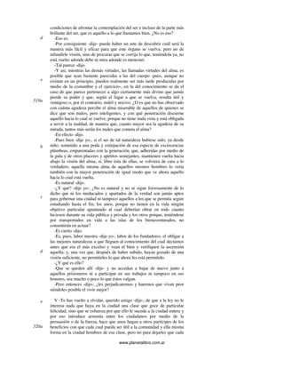 www.planetalibro.com.ar
condiciones de afrontar la contemplación del ser e incluso de la parte más
brillante del ser, que es aquello a lo que llamamos bien. ¿No es eso?
-Eso es.
-Por consiguiente -dije- puede haber un arte de descubrir cuál será la
manera más fácil y eficaz para que este órgano se vuelva; pero no de
infundirle visión, sino de procurar que se corrija lo que, teniéndola ya, no
está vuelto adonde debe ni mira adonde es menester.
-Tal parece -dijo.
-Y así, mientras las demás virtudes, las llamadas virtudes del alma, es
posible que sean bastante parecidas a las del cuerpo -pues, aunque no
existan en un principio, pueden realmente ser más tarde producidas por
medio de la costumbre y el ejercicio-, en la del conocimiento se da el
caso de que parece pertenecer a algo ciertamente más divino que jamás
pierde su poder y que, según el lugar a que se vuelva, resulta útil y
ventajoso o, por el contrario, inútil y nocivo. ¿O es que no has observado
con cuánta agudeza percibe el alma miserable de aquellos de quienes se
dice que son malos, pero inteligentes, y con qué penetración discierne
aquello hacia lo cual se vuelve, porque no tiene mala vista y está obligada
a servir a la maldad, de manera que, cuanto mayor sea la agudeza de su
mirada, tantos más serán los males que cometa el alma?
-En efecto -dijo.
-Pues bien -dije yo-, si el ser de tal naturaleza hubiese sido, ya desde
niño, sometido a una poda y extirpación de esa especie de excrecencias
plúmbeas, emparentadas con la generación, que, adheridas por medio de
la gula y de otros placeres y apetitos semejantes, mantienen vuelta hacia
abajo la visión del alma; si, libre ésta de ellas, se volviera de cara a lo
verdadero, aquella misma alma de aquellos mismos hombres lo vería
también con la mayor penetración de igual modo que ve ahora aquello
hacia lo cual está vuelta.
-Es natural -dijo.
-¿Y qué? -dije yo-. ¿No es natural y no se sigue forzosamente de lo
dicho que ni los ineducados y apartados de la verdad son jamás aptos
para gobernar una ciudad ni tampoco aquellos a los que se permita seguir
estudiando hasta el fin; los unos, porque no tienen en la vida ningún
objetivo particular apuntando al cual deberían obrar en todo cuanto
hiciesen durante su vida pública y privada y los otros porque, teniéndose
por transportados en vida a las islas de los bienaventurados, no
consentirán en actuar?
-Es cierto -dijo.
-Es, pues, labor nuestra -dije yo-, labor de los fundadores, el obligar a
las mejores naturalezas a que lleguen al conocimiento del cual decíamos
antes que era el más excelso y vean el bien y verifiquen la ascensión
aquella; y, una vez que, después de haber subido, hayan gozado de una
visión suficiente, no permitirles lo que ahora les está permitido.
-¿Y qué es ello?
-Que se queden allí -dije- y no accedan a bajar de nuevo junto a
aquellos prisioneros ni a participar en sus trabajos ni tampoco en sus
honores, sea mucho o poco lo que éstos valgan.
-Pero entonces -dijo-, ¿les perjudicaremos y haremos que vivan peor
siéndoles posible el vivir mejor?
V -Te has vuelto a olvidar, querido amigo -dije-, de que a la ley no le
interesa nada que haya en la ciudad una clase que goce de particular
felicidad, sino que se esfuerza por que ello le suceda a la ciudad entera y
por eso introduce armonía entre los ciudadanos por medio de la
persuasión o de la fuerza, hace que unos hagan a otros partícipes de los
beneficios con que cada cual pueda ser útil a la comunidad y ella misma
forma en la ciudad hombres de esa clase, pero no para dejarles que cada
d
e
519a
b
c
d
e
520a
 