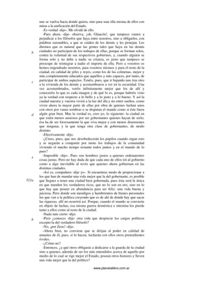 www.planetalibro.com.ar
uno se vuelva hacia donde quiera, sino para usar ella misma de ellos con
miras a la unificación del Estado.
-Es verdad -dijo-. Me olvidé de ello.
-Pues ahora -dije- observa, ¡oh, Glaucón!, que tampoco vamos a
perjudicar a los filósofos que haya entre nosotros, sino a obligarles, con
palabras razonables, a que se cuiden de los demás y les protejan. Les
diremos que es natural que las gentes tales que haya en las demás
ciudades no participen de los trabajos de ellas, porque se forman solos,
contra la voluntad de sus respectivos gobiernos, y, cuando alguien se
forma solo y no debe a nadie su crianza, es justo que tampoco se
preocupe de reintegrar a nadie el importe de ella. Pero a vosotros os
hemos engendrado nosotros, para vosotros mismos y para el resto de la
ciudad, en calidad de jefes y reyes, como los de las colmenas, mejor y
más completamente educados que aquéllos y más capaces, por tanto, de
participar de ambos aspectos. Tenéis, pues, que ir bajando uno tras otro
a la vivienda de los demás y acostumbraros a ver en la oscuridad. Una
vez acostumbrados, veréis infinitamente mejor que los de allí y
conoceréis lo que es cada imagen y de qué lo es, porque habréis visto
ya la verdad con respecto a lo bello y a lo justo y a lo bueno. Y así la
ciudad nuestra y vuestra vivirá a la luz del día y no entre sueños, como
viven ahora la mayor parte de ellas por obra de quienes luchan unos
con otros por vanas sombras o se disputan el mando como si éste fuera
algún gran bien. Mas la verdad es, creo yo, lo siguiente: la ciudad en
que estén menos ansiosos por ser gobernantes quienes hayan de serlo,
ésa ha de ser forzosamente la que viva mejor y con menos disensiones
que ninguna; y la que tenga otra clase de gobernantes, de modo
distinto.
-Efectivamente -dijo.
-¿Crees, pues, que nos desobedecerán los pupilos cuando oigan esto
y se negarán a compartir por turno los trabajos de la comunidad
viviendo el mucho tiempo restante todos juntos y en el mundo de lo
puro?
-Imposible -dijo-. Pues son hombres justos a quienes ordenaremos
cosas justas. Pero no hay duda de que cada uno de ellos irá al gobierno
como a algo inevitable al revés que quienes ahora gobiernan en las
distintas ciudades.
-Así es, compañero -dije yo-. Si encuentras modo de proporcionar a
los que han de mandar una vida mejor que la del gobernante, es posible
que llegues a tener una ciudad bien gobernada, pues ésta será la única
en que manden los verdaderos ricos, que no lo son en oro, sino en lo
que hay que poseer en abundancia para ser feliz: una vida buena y
juiciosa. Pero donde son mendigos y hambrientos de bienes personales
los que van a la política creyendo que es de ahí de donde hay que sacar
las riquezas, allí no ocurrirá así. Porque, cuando el mando se convierte
en objeto de luchas, esa misma guerra doméstica e intestina los pierde
tanto a ellos como al resto de la ciudad.
-Nada más cierto -dijo.
-Pero ¿conoces -dije- otra vida que desprecie los cargos políticos
excepto la del verdadero filósofo?
-No, ¡por Zeus! -dijo.
-Ahora bien, no conviene que se dirijan al poder en calidad de
amantes de él, pues, si lo hacen, lucharán con ellos otros pretendientes
rivales.
-¿Cómo no?
-Entonces, ¿a qué otros obligarás a dedicarse a la guarda de la ciudad
sino a quienes, además de ser los más entendidos acerca de aquello por
medio de lo cual se rige mejor el Estado, posean otros honores y lleven
una vida mejor que la del político?
b
c
d
e
521a
b
 