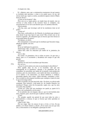 www.planetalibro.com.ar
-A ningún otro -dijo.
VI. -¿Quieres, pues, que a continuación examinemos de qué manera
se formarán tales personas y cómo se les podrá sacar a la luz, del
mismo modo que, según se cuenta, ascendieron algunos desde el Hades
hasta los dioses?
-¿Cómo no he de querer? -dijo.
-Pero esto no es, según parece, un simple lance de tejuelo, sino un
volverse el alma desde el día nocturno hacia el verdadero; una
ascensión hacia el ser de la cual diremos que es la auténtica filosofía.
-Efectivamente.
-¿No hay, pues, que investigar cuál de las enseñanzas tiene un tal
poder?
-¿Cómo no?
-Pues bien, ¿cuál podrá ser, oh, Glaucón, la enseñanza que atraiga el
alma desde lo que nace hacia lo que existe? Mas al decir esto se me
ocurre lo siguiente. ¿No afirmamos que era forzoso que éstos fuesen en
su juventud atletas de guerra?
-Tal dijimos, en efecto.
-Por consiguiente es necesario que la enseñanza que buscamos tenga,
además de aquello, esto otro.
¿Qué?
-El no ser inútil para los guerreros.
-Desde luego -dijo-; así debe ser si es posible.
-Ahora bien, antes les educamos por medio de la gimnástica yla
música.
-Así es -dijo.
-En cuanto a la gimnástica, ésta se afana en torno a lo que nace y
muere, pues es el crecimiento y decadencia del cuerpo lo que ella
preside.
-Tal parece.
-Entonces no será esta la enseñanza que buscamos.
-No, no lo es.
-¿Acaso lo será la música tal como en un principio la describimos?
-Pero aquélla -dijo- no era, si lo recuerdas, más que una
contrapartida de la gimnástica: educaba a los guardianes por las
costumbres; les procuraba, por medio de la armonía, cierta proporción
armónica, pero no conocimiento, y por medio del ritmo, la eurritmia; y
en lo relativo a las narraciones, ya fueran fabulosas o verídicas,
presentaba algunos otros rasgos -siguió diciendo- semejantes a éstos.
Pero no había en ella ninguna enseñanza que condujera a nada tal como
lo que tú investigas ahora.
-Me lo recuerdas con gran precisión -dije-. En efecto, no ofrecía nada
semejante. Pues entonces, ¿cuál podrá ser, oh, bendito Glaucón, esa
enseñanza? Porque como nos ha parecido, según creo, que las artes
eran todas ellas innobles...
-¿Cómo no? ¿Pues qué otra enseñanza nos queda ya, aparte de la
música y de la gimnástica y de las artes?
-Si no podemos dar con ninguna -dije yo- que no esté incluída entre
éstas, tomemos, pues, una de las que se aplican a todas ellas.
-¿Cuál?
-Por ejemplo, aquello tan general de que usan todas las artes y
razonamientos y ciencias; lo que es forzoso que todos aprendan en
primer lugar.
-¿Qué es ello? -dijo.
-Eso tan vulgar -dije- de conocer el uno y el dos y el tres. En una
palabra, yo le llamo número y cálculo. ¿O no ocurre con esto que toda
arte y conocimiento se ven obligados a participar de ello?
c
d
e
522a
b
c
 