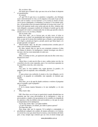 www.planetalibro.com.ar
-No, en efecto -dijo.
-De modo que es natural -dije- que una cosa así no llame ni despierte
al entendimiento.
-Es natural.
-¿Y qué? Por lo que toca a su grandeza o pequeñez, ¿las distingue
acaso suficientemente la vista y no le importa a ésta nada el que uno de
ellos esté en medio o en un éxtremo? ¿Y le ocurre lo mismo al tacto
con el grosor yladelgadez o la blandura y la dureza? Y los demás senti-
dos, ¿no proceden acaso de manera deficiente al revelar estas cosas? ¿O
bien es del siguiente modo como actúa cada uno de ellos, viéndose ante
todo obligado a encargarse también de lo blando el sentido que ha sido
encargado de lo duro y comunicando éste al alma que percibe cómo la
misma cosa es a la vez dura y blanda?
-De ese modo -dijo.
-Pues bien -dije-, ¿no es forzoso que, en tales casos, el alma se
pregunte por su parte con perplejidad qué entiende esta sensación por
duro, ya que de lo mismo dice también que es blando, y qué entiende la
de lo ligero y pesado por ligero y pesado, puesto que llama ligero a lo
pesado ypesado a lo ligero?
-Efectivamente -dijo-, he ahí unas comunicaciones extrañas para el
alma y que reclaman consideración.
-Es, pues, natural -dije yo- que en caso semejante comience el alma
por llamar al cálculo y la inteligencia e intente investigar con ellos si
son una o dos las cosas anunciadas en cada caso.
-¿Cómo no?
-Mas, si resultan ser dos, ¿no aparecerá cada una de ellas como una y
distinta de la otra?
-Sí.
-Ahora bien, si cada una de ellas es una y ambas juntas son dos, las
concebirá a las dos como separadas, pues si no estuvieran separadas no
las concebiría como dos, sino como una.
-Bien.
-Así, pues, la vista también veía, según decimos, lo grande y lo
pequeño, pero no separado, sino confundido. ¿No es eso?
-Sí.
-Y para aclarar esta confusión, la mente se ha visto obligada a ver lo
grande y lo pequeño no confundido, sino separado, al contrario que
aquélla.
-Cierto.
-Pues bien, ¿no es de aquí de donde comienza a venirnos el preguntar
qué es lo grande y qué lo pequeño?
-En un todo.
-Y de la misma manera llamamos a lo uno inteligible y a lo otro
visible.
-Muy exacto -dijo.
VIII. -Pues bien, eso es lo que yo quería decir cuando afirmaba hace un
momento que hay cosas provocadoras de la inteligencia y otras no
provocadoras y cuando a las que penetran en los sentidos en compañía de
las opuestas a ellas las definía como provocadoras y a las que no como
no despertadoras de la inteligencia.
-Ya me doy cuenta -dijo- y así opino también.
-¿Y qué? El número y la unidad, ¿de cuáles te parece queson?
-No tengo idea -dijo.
-Pues juzga -dije- por lo expuesto. Si la unidad es contemplada -o
percibida por cualquier otro sentido- de manera suficiente y en sí misma,
no será de las cosas que atraen hacia la esencia, como decíamos del dedo;
pero, si hay siempre algo contrario que sea visto al mismo tiempo que
e
524a
b
c
d
e
 