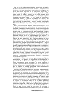 www.planetalibro.com.ar
Hay que excluir igualmente las enervantes descripciones del Hades y
las de los sentimentalismos, vana alegría, mentiras o intemperancias de
los héroes. Pasa luego Platón a hacer una clasificación de la poesía que
no es otra sino la tradicional en los tres géneros lírico, épico y
dramático, pero que aquí se realiza con un fin de apreciación moral. La
poesía puede ser simple o imitativa: en la primera habla el poeta
directamente y en la segunda hace hablar a sus personajes. La poesía
homérica es en parte simple y en parte imitativa; la dramática,
enteramente imitativa. La imitación es condenada en la poesía y, por
consecuencia, en la vida: ella se opone al principio de la técnica, de que
cada cual ha de practicar un solo y particular ejercicio; constituye un
falseamiento del propio ser y lo hace peor por la reproducción de lo
peor.
En las consideraciones de Platón va incluido primeramente el juicio
de que las representaciones poéticas tenían tan bajo nivel moral que
resultaban francamente corruptoras; aun esto quedaría inexplicado para
nosotros si no tuviéramos en cuenta que los poetas, y especialmente
Homero, eran los textos educativos de la juventud y que el pueblo
griego era de una extraordinaria receptividad para las impresiones de la
poesía. Característica es la invectiva contra Eurípides (395c y sigs.);
representó el teatro de éste en el mundo griego algo parecido a la
picaresca en la literatura española del siglo XVII o el naturalismo en la
francesa del XIX: una invasión de la vida en el campo de las letras
contra géneros y maneras que habían quedado demasiado lejos de ella.
Las realidades eran tan fuertes, tan duras y tan bajas, que se hacía
imposible seguir gustando indefinidamente el ambiente ideal y elevado
de las piezas de Sófocles y Esquilo; empezaba a sentirse el hastío de lo
heroico, de aquellas tragedias donde no había más que «Escamandros y
fosos y águilas-grifos que van en bronce sobre el escudo montados en
abismalléxico que nadie entiende» (Aristóf. Ran. 928 y sigs.). Esquilo
no se entendía con los atenienses (ibid. 807); éstos reclamaban algo
más cercano a su existencia cotidiana y Eurípides se lo dio, pues,
conservando la forma exterior de la maquinaria divina y la leyenda
heroica, llevó al teatro el hombre de su tiempo con toda la variedad,
vacilación e indiferencia de sus conceptos morales y el desenfreno
incoercible de sus pasiones.
Aristófanes y Platón se le enfrentan igualmente, porque, lejos de
hacer mejores a los hombres, los había hecho más perversos con la
presentación de sus abominables modelos; pero mientras el primero,
como tradicionalista; vuelve su mirada a los poetas anteriores, el
segundo, como reformador, incluye a éstos en la misma condenación y
destierra radicalmente de su ciudad toda poesía imitativa. En uno y otro
hay, sin embargo, en el fondo, una protesta contra un ambiente de
derrota, de desesperanza y de claudicación.
La educación de los guardianes tiene por objeto la adquisición de
buenos hábitos mediante los ejercicios de gimnástica y música, pero no
lleva consigo un programa de conocimientos determinados. Este
programa se reserva para aquellos guardianes mejor dotados que, por el
estudio de la filosofía, han de prepararse para la gobernación del
Estado. La tesis fundamental platónica de que para que cesen los males
de los hombres es preciso que los filósofos se hagan soberanos o los
soberanos filósofos, esto es, que gobiernen las ciudades consagrados a
la filosofía, ha de producir, bien lo ve, en la opinión general un
escándalo mayor que ninguna de las prescripciones hasta allí
enunciadas (473e-474a). Platón muestra que semejante aversión tiene
por causa un vulgar y falso concepto de la filosofía y los filósofos y
confía en que el demo puede ser convencido de la bondad y
conveniencia del régimen filosófico (499 y sigs.). y con ello el tratado
 