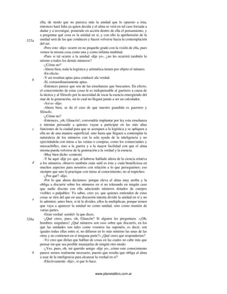 www.planetalibro.com.ar
ella, de modo que no parezca más la unidad que lo opuesto a ésta,
entonces hará falta ya quien decida y el alma se verá en tal caso forzada a
dudar y a investigar, poniendo en acción dentro de ella el pensamiento, y
a preguntar qué cosa es la unidad en sí, y con ello la aprehensión de la
unidad será de las que conducen y hacen volverse hacia la contemplación
del ser.
-Pero esto -dijo- ocurre en no pequeño grado con la visión de ella, pues
vemos la misma cosa como una y como infinita multitud.
-Pues si tal ocurre a la unidad -dije yo-, ¿no les ocurrirá también lo
mismo a todos los demás números?
-¿Cómo no?
-Ahora bien, toda la logística y aritmética tienen por objeto el número.
-En efecto.
-Y así resultan aptas para conducir ala verdad.
-Sí, extraordinariamente aptas.
-Entonces parece que son de las enseñanzas que buscamos. En efecto,
el conocimiento de estas cosas le es indispensable al guerrero a causa de
la táctica y al filósofo por la necesidad de tocar la esencia emergiendo del
mar de la generación, sin lo cual no llegará jamás a ser un calculador.
-Así es -dijo.
-Ahora bien, se da el caso de que nuestro guardián es guerrero y
filósofo.
-¿Cómo no?
-Entonces, ¡oh, Glaucón!, convendría implantar por ley esta enseñanza
e intentar persuadir a quienes vayan a participar en las más altas
funciones de la ciudad para que se acerquen a la logística y se apliquen a
ella no de una manera superficial, sino hasta que lleguen a contemplar la
naturaleza de los números con la sola ayuda de la inteligencia y no
ejercitándola con miras a las ventas o compras, como los comerciantes y
mercachifles, sino a la guerra y a la mayor facilidad con que el alma
misma pueda volverse de la generación a la verdad y la esencia.
-Muy bien dicho -contestó.
-Y he aquí -dije yo- que, al haberse hablado ahora de la ciencia relativa
a los números, observo también cuán sutil es ésta y cuán beneficiosa en
muchos aspectos para nosotros con relación a lo que perseguimos; eso
siempre que uno la practique con miras al conocimiento, no al trapicheo.
-¿Por qué? -dijo.
-Por lo que ahora decíamos: porque eleva el alma muy arriba y la
obliga a discurrir sobre los números en sí no tolerando en ningún caso
que nadie discuta con ella aduciendo números dotados de cuerpos
visibles o palpables: Ya sabes, creo yo, que quienes entienden de estas
cosas se ríen del que en una discusión intenta dividir la unidad en sí y no
lo admiten; antes bien, si tú la divides, ellos la multiplican, porque temen
que vaya a aparecer la unidad no como unidad, sino como reunión de
varias partes.
-Gran verdad -asintió- la que dices.
-¿Qué crees, pues, oh, Glaucón? Si alguien les preguntara: «¡Oh,
hombres singulares! ¿Qué números son esos sobre que discurrís, en los
que las unidades son tales como vosotros las suponéis, es decir, son
iguales todas ellas entre sí, no difieren en lo más mínimo las unas de las
otras y no contienen en sí ninguna parte?» ¿Qué crees que responderían?
-Yo creo que dirían que hablan de cosas en las cuales no cabe más que
pensar sin que sea posible manejarlas de ningún otro modo.
-¿Ves, pues, oh, mi querido amigo -dije yo-, cómo este conocimiento
parece sernos realmente necesario, puesto que resulta que obliga al alma
a usar de la inteligencia para alcanzar la verdad en sí?
-Efectivamente -dijo-, sí que lo hace.
525a
b
c
d
e
526a
b
 