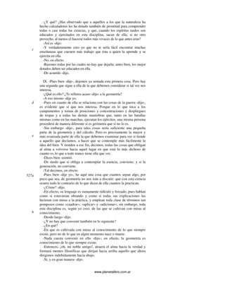 www.planetalibro.com.ar
-¿Y qué? ¿Has observado que a aquellos a los que la naturaleza ha
hecho calculadores les ha dotado también de prontitud para comprender
todas o casi todas las ciencias, y que, cuando los espíritus tardos son
educados y ejercitados en esta disciplina, sacan de ella, si no otro
provecho, al menos el hacerse todos más vivaces de lo que antes eran?
-Así es -dijo.
-Y verdaderamente creo yo que no te sería fácil encontrar muchas
enseñanzas que cuesten más trabajo que ésta a quien la aprende y se
ejercita en ella.
-No, en efecto.
-Razones todas por las cuales no hay que dejarla; antes bien, los mejor
dotados deben ser educados en ella.
-De acuerdo -dijo.
IX. -Pues bien -dije-, dejemos ya sentada esta primera cosa. Pero hay
una segunda que sigue a ella de la que debemos considerar si tal vez nos
interesa.
-¿Qué es ello? ¿Te refieres acaso -dijo- a la geometría?
-A eso mismo -dije yo.
-Pues en cuanto de ella se relaciona con las cosas de la guerra -dijo-,
es evidente que sí que nos interesa. Porque en lo que toca a los
campamentos y tomas de posiciones y concentraciones y despliegues
de tropas y a todas las demás maniobras que, tanto en las batallas
mismas como en las marchas, ejecutan los ejércitos, una misma persona
procederá de manera diferente si es geómetra que si no lo es.
-Sin embargo -dije-, para tales cosas sería suficiente una pequeña
parte de la geometría y del cálculo. Pero es precisamente la mayor y
más avanzada parte de ella la que debemos examinar para ver si tiende
a aquello que decíamos, a hacer que se contemple más fácilmente la
idea del bien. Y tienden a ese fin, decimos, todas las cosas que obligan
al alma a volverse hacia aquel lugar en que está lo más dichoso de
cuanto es, lo que a todo trance tiene ella que ver.
-Dices bien -asintió.
-De modo que si obliga a contemplar la esencia, conviene; y si la
generación, no conviene.
-Tal decimos, en efecto.
-Pues bien -dije yo-, he aquí una cosa que cuantos sepan algo, por
poco que sea, de geometría no nos irán a discutir: que con esta ciencia
ocurre todo lo contrario de lo que dicen de ella cuantos la practican.
-¿Cómo? -dijo.
-En efecto, su lenguaje es sumamente ridículo y forzado, pues hablan
como si estuvieran obrando y como si todas sus explicaciones las
hicieran con miras a la práctica, y emplean toda clase de términos tan
pomposos como «cuadrar», «aplicar» y «adicionar»; sin embargo, toda
esta disciplina es, según yo creo, de las que se cultivan con miras al
conocimiento.
-Desde luego -dijo.
-¿Y no hay que convenir también en lo siguiente?
-¿En qué?
-En que es cultivada con miras al conocimiento de lo que siempre
existe, pero no de lo que en algún momento nace o muere.
-Nada cuesta convenir en ello -dijo-; en efecto, la geometría es
conocimiento de lo que siempre existe.
-Entonces, ¡oh, mi noble amigo!, atraerá el alma hacia la verdad y
formará mentes filosóficas que dirijan hacia arriba aquello que ahora
dirigimos indebidamente hacia abajo.
-Sí, y en gran manera -dijo.
c
d
e
527a
b
 