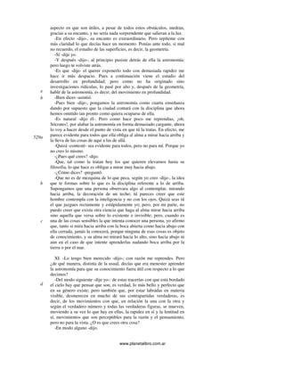 www.planetalibro.com.ar
aspecto en que son útiles, a pesar de todos estos obstáculos, medran,
gracias a su encanto, y no sería nada sorprendente que salieran a la luz.
-En efecto -dijo-, su encanto es extraordinario. Pero repíteme con
más claridad lo que decías hace un momento. Ponías ante todo, si mal
no recuerdo, el estudio de las superficies, es decir, la geometría.
-Sí -dije yo.
-Y después -dijo-, al principio pusiste detrás de ella la astronomía;
pero luego te volviste atrás.
-Es que -dije- el querer exponerlo todo con demasiada rapidez me
hace ir más despacio. Pues a continuación viene el estudio del
desarrollo en profundidad; pero como no ha originado sino
investigaciones ridículas, lo pasé por alto y, después de la geometría,
hablé de la astronomía, es decir, del movimiento en profundidad.
-Bien dices -asintió.
-Pues bien -dije-, pongamos la astronomía como cuarta enseñanza
dando por supuesto que la ciudad contará con la disciplina que ahora
hemos omitido tan pronto como quiera ocuparse de ella.
-Es natural -dijo él-. Pero como hace poco me reprendías, ¡oh,
Sócrates!, por alabar la astronomía en forma demasiado cargante, ahora
lo voy a hacer desde el punto de vista en que tú la tratas. En efecto, me
parece evidente para todos que ella obliga al alma a mirar hacia arriba y
la lleva de las cosas de aquí a las de allá.
-Quizá -contesté- sea evidente para todos, pero no para mí. Porque yo
no creo lo mismo.
-¿Pues qué crees? -dijo.
-Que, tal como la tratan hoy los que quieren elevarnos hasta su
filosofia, lo que hace es obligar a mirar muy hacia abajo.
-¿Cómo dices? -preguntó.
-Que no es de mezquina de lo que peca, según yo creo -dije-, la idea
que te formas sobre lo que es la disciplina referente a lo de arriba.
Supongamos que una persona observara algo al contemplar, mirando
hacia arriba, la decoración de un techo; tú pareces creer que este
hombre contempla con la inteligencia y no con los ojos. Quizá seas tú
el que juzgues rectamente y estúpidamente yo; pero, por mi parte, no
puedo creer que exista otra ciencia que haga al alma mirar hacia arriba
sino aquella que versa sobre lo existente e invisible; pero, cuando es
una de las cosas sensibles la que intenta conocer una persona, yo afirmo
que, tanto si mira hacia arriba con la boca abierta como hacia abajo con
ella cerrada, jamás la conocerá, porque ninguna de esas cosas es objeto
de conocimiento, y su alma no mirará hacia lo alto, sino hacia abajo ni
aun en el caso de que intente aprenderlas nadando boca arriba por la
tierra o por el mar.
XI. -Lo tengo bien merecido -dijo-; con razón me reprendes. Pero
¿de qué manera, distinta de la usual, decías que era menester aprender
la astronomía para que su conocimiento fuera útil con respecto a lo que
decimos?
-Del modo siguiente -dije yo-: de estas tracerías con que está bordado
el cielo hay que pensar que son, es verdad, lo más bello y perfecto que
en su género existe; pero también que, por estar labradas en materia
visible, desmerecen en mucho de sus contrapartidas verdaderas, es
decir, de los movimientos con que, en relación la una con la otra y
según el verdadero número y todas las verdaderas figuras, se mueven,
moviendo a su vez lo que hay en ellas, la rapidez en sí y la lentitud en
sí, movimientos que son perceptibles para la razón y el pensamiento,
pero no para la vista. ¿O es que crees otra cosa?
-En modo alguno -dijo.
b
e
529a
b
c
d
 