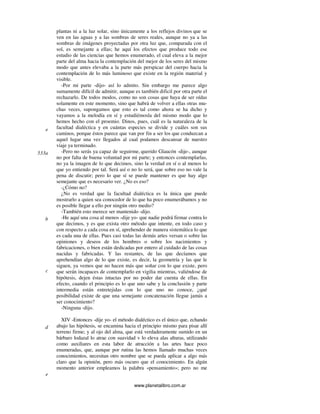 www.planetalibro.com.ar
plantas ni a la luz solar, sino únicamente a los reflejos divinos que se
ven en las aguas y a las sombras de seres reales, aunque no ya a las
sombras de imágenes proyectadas por otra luz que, comparada con el
sol, es semejante a ellas; he aquí los efectos que produce todo ese
estudio de las ciencias que hemos enumerado, el cual eleva a la mejor
parte del alma hacia la contemplación del mejor de los seres del mismo
modo que antes elevaba a la parte más perspicaz del cuerpo hacia la
contemplación de lo más luminoso que existe en la región material y
visible.
-Por mi parte -dijo- así lo admito. Sin embargo me parece algo
sumamente difícil de admitir, aunque es también dificil por otra parte el
rechazarlo. De todos modos, como no son cosas que haya de ser oídas
solamente en este momento, sino que habrá de volver a ellas otras mu-
chas veces, supongamos que esto es tal como ahora se ha dicho y
vayamos a la melodía en sí y estudiémosla del mismo modo que lo
hemos hecho con el proemio. Dinos, pues, cuál es la naturaleza de la
facultad dialéctica y en cuántas especies se divide y cuáles son sus
caminos, porque éstos parece que van por fin a ser los que conduzcan a
aquel lugar una vez llegados al cual podamos descansar de nuestro
viaje ya terminado.
-Pero no serás ya capaz de seguirme, querido Glaucón -dije-, aunque
no por falta de buena voluntad por mi parte; y entonces contemplarlas,
no ya la imagen de lo que decimos, sino la verdad en sí o al menos lo
que yo entiendo por tal. Será así o no lo será, que sobre eso no vale la
pena de discutir; pero lo que sí se puede mantener es que hay algo
semejante que es necesario ver. ¿No es eso?
-¿Cómo no?
¿No es verdad que la facultad dialéctica es la única que puede
mostrarlo a quien sea conocedor de lo que ha poco enumerábamos y no
es posible llegar a ello por ningún otro medio?
-También esto merece ser mantenido -dijo.
-He aquí una cosa al menos -dije yo- que nadie podrá firmar contra lo
que decimos, y es que exista otro método que intente, en todo caso y
con respecto a cada cosa en sí, aprehender de manera sistemática lo que
es cada una de ellas. Pues casi todas las demás artes versan o sobre las
opiniones y deseos de los hombres o sobre los nacimientos y
fabricaciones, o bien están dedicadas por entero al cuidado de las cosas
nacidas y fabricadas. Y las restantes, de las que decíamos que
aprehendían algo de lo que existe, es decir, la geometría y las que le
siguen, ya vemos que no hacen más que soñar con lo que existe, pero
que serán incapaces de contemplarlo en vigilia mientras, valiéndose de
hipótesis, dejen éstas intactas por no poder dar cuenta de ellas. En
efecto, cuando el principio es lo que uno sabe y la conclusión y parte
intermedia están entretejidas con lo que uno no conoce, ¿qué
posibilidad existe de que una semejante concatenación llegue jamás a
ser conocimiento?
-Ninguna -dijo.
XIV -Entonces -dije yo- el método dialéctico es el único que, echando
abajo las hipótesis, se encamina hacia el principio mismo para pisar allí
terreno firme; y al ojo del alma, que está verdaderamente sumido en un
bárbaro lodazal lo atrae con suavidad v lo eleva alas alturas, utilizando
como auxiliares en esta labor de atracción a las artes hace poco
enumeradas, que, aunque por rutina las hemos llamado muchas veces
conocimientos, necesitan otro nombre que se pueda aplicar a algo más
claro que la opinión, pero más oscuro que el conocimiento. En algún
momento anterior empleamos la palabra «pensamiento»; pero no me
e
533a
b
c
d
e
 