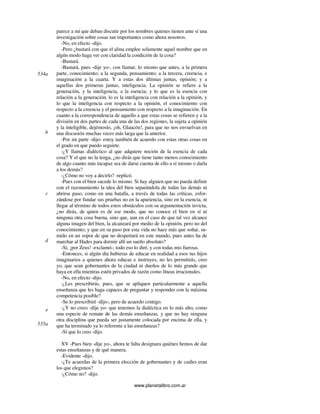 www.planetalibro.com.ar
parece a mí que deban discutir por los nombres quienes tienen ante sí una
investigación sobre cosas tan importantes como ahora nosotros.
-No, en efecto -dijo.
-Pero ¿bastará con que el alma emplee solamente aquel nombre que en
algún modo haga ver con claridad la condición de la cosa?
-Bastará.
-Bastará, pues -dije yo-, con llamar, lo mismo que antes, a la primera
parte, conocimiento; a la segunda, pensamiento; a la tercera, creencia, e
imaginación a la cuarta. Y a estas dos últimas juntas, opinión; y a
aquellas dos primeras juntas, inteligencia. La opinión se refiere a la
generación, y la inteligencia, a la esencia; y lo que es la esencia con
relación a la generación, lo es la inteligencia con relación a la opinión, y
lo que la inteligencia con respecto a la opinión, el conocimiento con
respecto a la creencia y el pensamiento con respecto a la imaginación. En
cuanto a la correspondencia de aquello a que estas cosas se refieren y a la
división en dos partes de cada una de las dos regiones, la sujeta a opinión
y la inteligible, dejémoslo, ¡oh, Glaucón!, para que no nos envuelvan en
una discusión muchas veces más larga que la anterior.
-Por mi parte -dijo- estoy también de acuerdo con estas otras cosas en
el grado en que puedo seguirte.
-¿Y llamas dialéctico al que adquiere noción de la esencia de cada
cosa? Y el que no la tenga, ¿no dirás que tiene tanto menos conocimiento
de algo cuanto más incapaz sea de darse cuenta de ello a sí mismo o darla
a los demás?
-¿Cómo no voy a decirlo? -replicó.
-Pues con el bien sucede lo mismo. Si hay alguien que no pueda definir
con el razonamiento la idea del bien separándola de todas las demás ni
abrirse paso, como en una batalla, a través de todas las críticas, esfor-
zándose por fundar sus pruebas no en la apariencia, sino en la esencia, ni
llegar al término de todos estos obstáculos con su argumentación invicta,
¿no dirás, de quien es de ese modo, que no conoce el bien en sí ni
ninguna otra cosa buena, sino que, aun en el caso de que tal vez alcance
alguna imagen del bien, la alcanzará por medio de la opinión, pero no del
conocimiento; y que en su paso por esta vida no hace más que soñar, su-
mido en un sopor de que no despertará en este mundo, pues antes ha de
marchar al Hades para dormir allí un sueño absoluto?
-Sí, ¡por Zeus! -exclamó-; todo eso lo diré, y con todas mis fuerzas.
-Entonces, si algún día hubieras de educar en realidad a esos tus hijos
imaginarios a quienes ahora educas e instruyes, no les permitirás, creo
yo, que sean gobernantes de la ciudad ni dueños de lo más grande que
haya en ella mientras estén privados de razón como líneas irracionales.
-No, en efecto -dijo.
-¿Les prescribirás, pues, que se apliquen particularmente a aquella
enseñanza que les haga capaces de preguntar y responder con la máxima
competencia posible?
-Se lo prescribiré -dijo-, pero de acuerdo contigo.
-¿Y no crees -dije yo- que tenemos la dialéctica en lo más alto, como
una especie de remate de las demás enseñanzas, y que no hay ninguna
otra disciplina que pueda ser justamente colocada por encima de ella, y
que ha terminado ya lo referente a las enseñanzas?
-Sí que lo creo -dijo.
XV -Pues bien -dije yo-, ahora te falta designara quiénes hemos de dar
estas enseñanzas y de qué manera.
-Evidente -dijo.
-¿Te acuerdas de la primera elección de gobernantes y de cuáles eran
los que elegimos?
-¿Cómo no? -dijo.
534a
b
c
d
e
535a
 