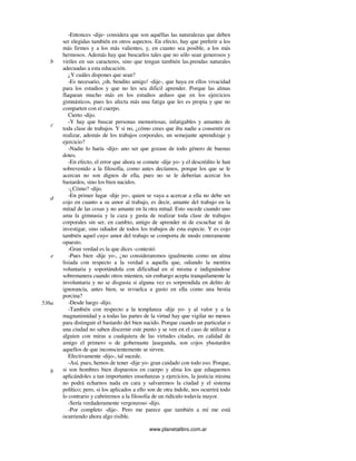 www.planetalibro.com.ar
-Entonces -dije- considera que son aquéllas las naturalezas que deben
ser elegidas también en otros aspectos. En efecto, hay que preferir a los
más firmes y a los más valientes, y, en cuanto sea posible, a los más
hermosos. Además hay que buscarlos tales que no sólo sean generosos y
viriles en sus caracteres, sino que tengan también las.prendas naturales
adecuadas a esta educación.
¿Y cuáles dispones que sean?
-Es necesario, ¡oh, bendito amigo! -dije-, que haya en ellos vivacidad
para los estudios y que no les sea dificil aprender. Porque las almas
flaquean mucho más en los estudios arduos que en los ejercicios
gimnásticos, pues les afecta más una fatiga que les es propia y que no
comparten con el cuerpo.
Cierto -dijo.
-Y hay que buscar personas memoriosas, infatigables y amantes de
toda clase de trabajos. Y si no, ¿cómo crees que iba nadie a consentir en
realizar, además de los trabajos corporales, un semejante aprendizaje y
ejercicio?
-Nadie lo haría -dijo- ano ser que gozase de todo género de buenas
dotes.
-En efecto, el error que ahora se comete -dije yo- y el descrédito le han
sobrevenido a la filosofía, como antes decíamos, porque los que se le
acercan no son dignos de ella, pues no se le deberían acercar los
bastardos, sino los bien nacidos.
-¿Cómo? -dijo.
-En primer lugar -dije yo-, quien se vaya a acercar a ella no debe ser
cojo en cuanto a su amor al trabajo, es decir, amante del trabajo en la
mitad de las cosas y no amante en la otra mitad. Esto sucede cuando uno
ama la gimnasia y la caza y gusta de realizar toda clase de trabajos
corporales sin ser, en cambio, amigo de aprender ni de escuchar ni de
investigar, sino odiador de todos los trabajos de esta especie. Y es cojo
también aquel cuyo amor del trabajo se comporta de modo enteramente
opuesto.
-Gran verdad es la que dices -contestó.
-Pues bien -dije yo-, ¿no consideraremos igualmente como un alma
lisiada con respecto a la verdad a aquella que, odiando la mentira
voluntaria y soportándola con dificultad en sí misma e indignándose
sobremanera cuando otros mienten, sin embargo acepta tranquilamente la
involuntaria y no se disgusta si alguna vez es sorprendida en delito de
ignorancia, antes bien, se revuelca a gusto en ella como una bestia
porcina?
-Desde luego -dijo.
-También con respecto a la templanza -dije yo- y al valor y a la
magnanimidad y a todas las partes de la virtud hay que vigilar no menos
para distinguir el bastardo del bien nacido. Porque cuando un particular o
una ciudad no saben discernir este punto y se ven en el caso de utilizar a
alguien con miras a cualquiera de las virtudes citadas, en calidad de
amigo el primero o de gobernante ]asegunda, son cojos ybastardos
aquellos de que inconscientemente se sirven.
Efectivamente -dijo-, tal sucede.
-Así, pues, hemos de tener -dije yo- gran cuidado con todo eso. Porque,
si son hombres bien dispuestos en cuerpo y alma los que eduquemos
aplicándoles a tan importantes enseñanzas y ejercicios, la justicia misma
no podrá echarnos nada en cara y salvaremos la ciudad y el sistema
político; pero, si los aplicados a ello son de otra índole, nos ocurrirá todo
lo contrario y cubriremos a la filosofia de un ridículo todavía mayor.
-Sería verdaderamente vergonzoso -dijo.
-Por completo -dije-. Pero me parece que también a mí me está
ocurriendo ahora algo risible.
b
c
d
e
536a
b
 