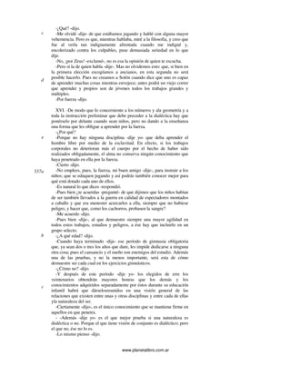 www.planetalibro.com.ar
-¿Qué? -dijo.
-Me olvidé -dije- de que estábamos jugando y hablé con alguna mayor
vehemencia. Pero es que, mientras hablaba, miré a la filosofia, y creo que
fue al verla tan indignamente afrentada cuando me indigné y,
encolerizado contra los culpables, puse demasiada seriedad en lo que
dije.
-No, ¡por Zeus! -exclamó-, no es esa la opinión de quien te escucha.
-Pero sí la de quien habla -dije-. Mas no olvidemos esto: que, si bien en
la primera elección escogíamos a ancianos, en esta segunda no será
posible hacerlo. Pues no creamos a Solón cuando dice que uno es capaz
de aprender muchas cosas mientras envejece; antes podrá un viejo correr
que aprender y propios son de jóvenes todos los trabajos grandes y
múltiples.
-Por fuerza -dijo.
XVI. -De modo que lo concerniente a los números y ala geometría y a
toda la instrucción preliminar que debe preceder a la dialéctica hay que
ponérselo por delante cuando sean niños, pero no dando a la enseñanza
una forma que les obligue a aprender por la fuerza.
-¿Por qué?
-Porque no hay ninguna disciplina -dije yo- que deba aprender el
hombre libre por medio de la esclavitud. En efecto, si los trabajos
corporales no deterioran más el cuerpo por el hecho de haber sido
realizados obligadamente, el alma no conserva ningún conocimiento que
haya penetrado en ella por la fuerza.
-Cierto -dijo.
-No emplees, pues, la fuerza, mi buen amigo -dije-, para instruir a los
niños; que se eduquen jugando y así podrás también conocer mejor para
qué está dotado cada uno de ellos.
-Es natural lo que dices -respondió.
-Pues bien ¿te acuerdas -pregunté- de que dijimos que los niños habían
de ser también llevados a la guerra en calidad de espectadores montados
a caballo y que era menester acercarlos a ella, siempre que no hubiese
peligro, y hacer que, como los cachorros, probasen la sangre?
-Me acuerdo -dijo.
-Pues bien -dije-, al que demuestre siempre una mayor agilidad en
todos estos trabajos, estudios y peligros, a ése hay que incluirlo en un
grupo selecto.
-¿A qué edad? -dijo.
-Cuando haya terminado -dije- ese período de gimnasia obligatoria
que, ya sean dos o tres los años que dure, les impide dedicarse a ninguna
otra cosa; pues el cansancio y el sueño son enemigos del estudio. Además
una de las pruebas, y no la menos importante, será esta de cómo
demuestre ser cada cual en los ejercicios gimnásticos.
-¿Cómo no? -dijo.
-Y después de este período -dije yo- los elegidos de erre los
veintenarios obtendrán mayores honras que los demás y los
conocimientos adquiridos separadamente por éstos durante su educación
infantil habrá que dárselosreunidos en una visión general de las
relaciones que existen entre unas y otras disciplinas y entre cada de ellas
yla naturaleza del ser.
-Ciertamente -dijo-, es el único conocimiento que se mantiene firme en
aquellos en que penetra.
- -Además -dije yo- es el que mejor prueba si una naturaleza es
dialéctica o no. Porque el que tiene visión de conjunto es dialéctico; pero
el que no, ése no lo es.
-Lo mismo pienso -dijo.
c
d
e
537a
b
c
 