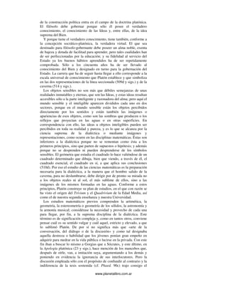 www.planetalibro.com.ar
de la construcción política entra en el campo de la doctrina platónica.
El filósofo debe gobernar porque sólo él posee el verdadero
conocimiento, el conocimiento de las Ideas y, entre ellas, de la idea
suprema del Bien.
Y porque tiene el verdadero conocimiento, tiene también, conforme a
la concepción socrático-platónica, la verdadera virtud. El que sea
destinado para filósofo-gobernante debe poseer un alma noble, exenta
de bajeza y dotada de facilitad para aprender, pero tales cualidades han
de ser perfeccionadas por la educación; y su fidelidad al servicio del
Estado ya los buenos hábitos aprendidos ha de ser repetidamente
comprobada. Sólo a los cincuenta años ha de ser llevado al
conocimiento del Bien y designado en turno para la gobernación del
Estado. La carrera que ha de seguir hasta llegar a ello corresponde a la
escala universal de conocimiento que Platón establece y que simboliza
en las dos representaciones de la línea seccionada (509d y sigs.) y de la
caverna (514 y sigs.).
Los objetos sensibles no son más que débiles semejanzas de unas
realidades inmutables y eternas, que son las Ideas, y estas ideas resultan
accesibles sólo a la parte inteligente y razonadora del alma; pero aquí el
mundo sensible y el inteligible aparecen divididos cada uno en dos
sectores, porque en el mundo sensible están los objetos percibidos
directamente por los sentidos y están también las imágenes o
apariencias de esos objetos, como son las sombras que producen o los
reflejos que proyectan en las aguas o en otras superficies. En
correspondencia con ello, las ideas u objetos inteligibles pueden ser
percibidos en toda su realidad y pureza, y es lo que se alcanza por la
ciencia suprema de la dialéctica o mediante imágenes y
representaciones, como ocurre en las disciplinas matemáticas. Éstas son
inferiores a la dialéctica porque no se remontan como ésta a los
primeros principios, sino que parten de supuestos o hipótesis; y además
porque no se desprenden ni pueden desprenderse de los símbolos
sensibles. El geómetra que estudia el cuadrado lo hace valiéndose de un
cuadrado determinado que dibuja, bien que viendo, a través de él, el
cuadrado esencial, el cuadrado en sí, a que aplica sus conclusiones
(510d). Por eso el estudio de las ciencias matemáticas es la preparación
necesaria para la dialéctica, a la manera que el hombre salido de la
caverna, para no deslumbrarse, debe dirigir por de pronto su mirada no
a los objetos reales ni al sol, el más sublime de ellos, sino a las
imágenes de los mismos formadas en las aguas. Conforme a estos
principios, Platón construye su plan de estudios, en el que con razón se
ha visto el origen del Trivium y el Quadrivium de la Edad Media, así
como el de nuestra segunda enseñanza y nuestra Universidad.
Los estudios matemáticos previos comprenden la aritmética, la
geometría, la estereometría o geometría de los sólidos, la astronomía y
la armonía musical; considérase la necesidad y provecho de cada una
para llegar, por fin, a la suprema disciplina de la dialéctica. Este
término es de significación compleja y, como en tantos otros, conviene
pensar cuál es su sentido vulgar y cuál aquel, estricto y elevado, a que
lo sublimó Platón. De por sí no significa más que «arte de la
conversación, del diálogo o de la discusión» y como tal designaba
aquella destreza o habilidad que los jóvenes ponían gran empeño en
adquirir para medrar en la vida pública o lucirse en la privada. Con este
fin iban a buscar lo mismo a Gorgias que a Sócrates, y este último, en
la Apología platónica (23 y sigs.), hace mención de los mancebos que,
después de oírle, van, a imitación suya, argumentando a los demás y
poniendo en evidencia la ignorancia de sus interlocutores. Pero la
discusión empleada sólo con el propósito de confundir al contrario y la
indiferencia de la tesis sostenida (cf. Phaed. 90c) trajo consigo el
 