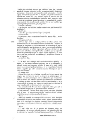www.planetalibro.com.ar
-Será, pues, necesario -dije yo- que consideres estoy que a quienes,
además de aventajar a los otros en ello, se muestren también firmes en el
aprendizaje y firmes en la guerra y en las demás actividades, a éstos los
separes nuevamente de entre los ya elegidos, tan pronto como hayan
rebasado los treinta años, para hacerles objeto de honores aún más
grandes e investigar, probándoles por medio del poder dialéctico, quién
es capaz de encaminarse hacia el ser mismo en compañía de la verdad y
sin ayuda de la vista ni de los demás sentidos. Pero he aquí una labor que
requiere grandes precauciones, ¡oh, amigo mío!
-¿Por qué? -preguntó.
-¿No observas -dije yo- cuán grande se hace el mal que ahora afecta a
la dialéctica?
¿Cuál? -dijo.
-Creo -dije- que se ve contaminada por la iniquidad.
-En efecto -dijo.
-¿Consideras, pues, sorprendente lo que les ocurre -dije- y no les
disculpas?
-¿Porqué razón? -dijo.
-Esto es -dije- como si un hijo putativo se hubiese criado entre
grandes riquezas, en una familia numerosa e importante y rodeado de
multitud de aduladores y, al llegar a hombre, se diese cuenta de que no
era hijo de aquellos que decían ser sus padres, pero no pudiese hallar a
quienes realmente le habían engendrado. ¿Puedes adivinar en qué
disposición se hallaría con respecto a los aduladores y a sus supuestos
padres en aquel tiempo en que no supiera lo de la impostura y en aquel
otro en que, por el contrario, la conociera ya? ¿O prefieres escuchar lo
que yo imagino?
-Lo prefiero -dijo.
XVII. -Pues bien, supongo -dije- que honraría más al padre y a la
madre y a los demás supuestos parientes que a los aduladores, y
toleraría menos que estuviesen privados de nada, y les haría o diría
menos cosas con que pudiera faltarles, y en lo esencial desobedecería
menos a aquéllos que a los aduladores durante el tiempo en que no
conociese la verdad.
-Es natural -dijo.
-Ahora bien, una vez se hubiese enterado de lo que ocurría, me
imagino que sus lazos de respeto y atención se relajarían para con
aquéllos y se estrecharían para con los aduladores; que obedecería a
éstos de manera más señalada que antes y acomodaría su vida futura a
la conducta de ellos, con los cuales conviviría abiertamente; y, a no
estar dotado de un natural muy bueno, no se preocuparía en absoluto de
aquel su padre ni de los demás parientes supositicios.
-Sí; sucedería todo lo que dices -respondió-. Pero ¿en qué se
relaciona esta imagen con los que se aplican a la dialéctica?
-En lo siguiente. Tenemos desde niños, según creo, unos principios
sobre lo justo y lo honroso dentro de los cuales nos hemos educado
obedeciéndoles y respetándoles a fuer de padres.
-Así es.
-Pero hay también, en contraposición con éstos, otros principios
prometedores de placer que adulan a nuestra alma e intentan atraerla
hacia sí sin convencer, no obstante, a quienes tengan la más mínima
mesura; pues éstos honran y obedecen a aquellos otros principios pater-
nos.
-Así es.
-¿Y qué? -dije yo-. Si al hombre así dispuesto viene una
interrogación y le pregunta qué es lo honroso, y al responder él lo que
ha oído decir al legislador le refuta la argumentación y, confutándole
d
e
538a
b
c
d
e
 