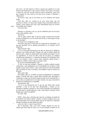 www.planetalibro.com.ar
mil veces y de mil maneras, le lleva a pensar que aquello no es más
honroso que deshonroso y que ocurre lo mismo con lo justo y lo bueno
y todas las cosas por las que sentía la mayor estimación, ¿qué crees
que, después de esto, hará él con ellas en lo tocante a honrarles y
obedecerlas?
-Es forzoso -dijo- que no las honre ya ni les obedezca del mismo
modo.
-Pues bien -dije yo-, cuando ya no crea, como antes, que son
preciosas ni afines a su alma, pero tampoco haya encontrado todavía la
verdad, ¿existe alguna otra vida a que naturalmente haya de volverse
sino aquella que le adula?
-No existe -dijo.
-Entonces se advertirá, creo yo, que de obediente para con las leyes
se ha vuelto rebelde a ellas.
-Por fuerza.
-¿No es, pues, natural -dije- lo que les sucede a quienes de tal modo
se dan a la dialéctica y no son como antes decía yo, muy dignos de que
se les disculpe?
-Y de que se les compadezca -dijo.
-Pues bien, para que no merezcan esa compasión tus treintañales, ¿no
hay que proceder con la máxima precaución en su contacto con la
dialéctica?
-Efectivamente -dijo.
-¿Y no es una gran precaución la de que no gusten de la dialéctica
mientras sean todavía jóvenes? Porque creo que no habrás dejado de
observar que, cuando los adolescentes han gustado por primera vez de
los argumentos, se sirven de ellos como de un juego, los emplean
siempre para contradecir y, a imitación de quienes les confunden, ellos
a su vez refutan a otros y gozan como cachorros dando tirones y
mordiscos verbales a todo el que se acerque a ellos
-Sí, gozan extraordinariamente -dijo.
-Y una vez que han refutado a muchos y sufrido también muchas
refutaciones, caen rápidamente en la incredulidad con respecto a todo
aquello en que antes creían y como consecuencia de esto desacreditan
ante los demás no sólo a sí mismos, sino también a todo lo tocante a la
filosofia.
-Muy cierto -dijo.
-En cambio -dije yo-, el adulto no querrá acompañarles en semejante
manía e imitará más bien a quien quiera discutir para investigar la
verdad que a quien por divertirse haga un juego de la contradicción; y
así no sólo se comportará él con mayor mesura, sino que convertirá la
profesión de deshonrosa en respetable.
-Exactamente -dijo.
-¿Y no es por precaución por lo que ha sido dicho todo cuanto
precedió, a esto, lo de que sean disciplinados y firmes en sus
naturalezas aquellos a quienes se vaya a hacer partícipes de la dialéctica
de modo que no pueda aplicarse a ella, como ahora, el primer recién
llegado que carezca de aptitud?
-Es cierto -dijo.
XVIII. -¿Será, pues, suficiente que cada uno se dedique al estudio de
la dialéctica de manera asidua e intensa, sin hacer ninguna otra cosa,
sino practicando con el mismo ahínco que en los ejercicios corporales
durante un número de años doble que antes?
-¿Son seis -dijo- o cuatro los que dices?
-No te preocupes -dije-: pon cinco. Porque después de esto les
tendrás que hacer bajar de nuevo a la caverna aquella y habrán de ser
539a
b
c
d
e
 