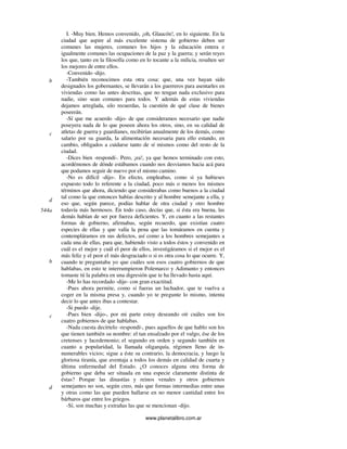 www.planetalibro.com.ar
I. -Muy bien. Hemos convenido, ¡oh, Glaucón!, en lo siguiente. En la
ciudad que aspire al más excelente sistema de gobierno deben ser
comunes las mujeres, comunes los hijos y la educación entera e
igualmente comunes las ocupaciones de la paz y la guerra; y serán reyes
los que, tanto en la filosofía como en lo tocante a la milicia, resulten ser
los mejores de entre ellos.
-Convenido -dijo.
-También reconocimos esta otra cosa: que, una vez hayan sido
designados los gobernantes, se llevarán a los guerreros para asentarles en
viviendas como las antes descritas, que no tengan nada exclusivo para
nadie, sino sean comunes para todos. Y además de estas viviendas
dejamos arreglada, silo recuerdas, la cuestión de qué clase de bienes
poseerán.
-Sí que me acuerdo -dijo- de que consideramos necesario que nadie
poseyera nada de lo que poseen ahora los otros, sino, en su calidad de
atletas de guerra y guardianes, recibirían anualmente de los demás, como
salario por su guarda, la alimentación necesaria para ello estando, en
cambio, obligados a cuidarse tanto de sí mismos como del resto de la
ciudad.
-Dices bien -respondí-. Pero, ¡ea!, ya que hemos terminado con esto,
acordémonos de dónde estábamos cuando nos desviamos hacia acá para
que podamos seguir de nuevo por el mismo camino.
-No es difícil -dijo-. En efecto, empleabas, como si ya hubieses
expuesto todo lo referente a la ciudad, poco más o menos los mismos
términos que ahora, diciendo que considerabas como buenos a la ciudad
tal como la que entonces habías descrito y al hombre semejante a ella, y
eso que, según parece, podías hablar de otra ciudad y otro hombre
todavía más hermosos. En todo caso, decías que, si ésta era buena, las
demás habían de ser por fuerza deficientes. Y, en cuanto a las restantes
formas de gobierno, afirmabas, según recuerdo, que existían cuatro
especies de ellas y que valía la pena que las tomáramos en cuenta y
contempláramos en sus defectos, así como a los hombres semejantes a
cada una de ellas, para que, habiendo visto a todos éstos y convenido en
cuál es el mejor y cuál el peor de ellos, investigáramos si el mejor es el
más feliz y el peor el más desgraciado o si es otra cosa lo que ocurre. Y,
cuando te preguntaba yo que cuáles son esos cuatro gobiernos de que
hablabas, en esto te interrumpieron Polemarco y Adimanto y entonces
tomaste tú la palabra en una digresión que te ha llevado hasta aquí.
-Me lo has recordado -dije- con gran exactitud.
-Pues ahora permite, como si fueras un luchador, que te vuelva a
coger en la misma presa y, cuando yo te pregunte lo mismo, intenta
decir lo que antes ibas a contestar.
-Si puedo -dije.
-Pues bien -dijo-, por mi parte estoy deseando oír cuáles son los
cuatro gobiernos de que hablabas.
-Nada cuesta decírtelo -respondí-, pues aquellos de que hablo son los
que tienen también su nombre: el tan ensalzado por el vulgo, ése de los
cretenses y lacedemonio; el segundo en orden y segundo también en
cuanto a popularidad, la llamada oligarquía, régimen lleno de in-
numerables vicios; sigue a éste su contrario, la democracia, y luego la
gloriosa tiranía, que aventaja a todos los demás en calidad de cuarta y
última enfermedad del Estado. ¿O conoces alguna otra forma de
gobierno que deba ser situada en una especie claramente distinta de
éstas? Porque las dinastías y reinos venales y otros gobiernos
semejantes no son, según creo, más que formas intermedias entre unas
y otras como las que pueden hallarse en no menor cantidad entre los
bárbaros que entre los griegos.
-Sí, son muchas y extrañas las que se mencionan -dijo.
b
c
d
544a
b
c
d
 