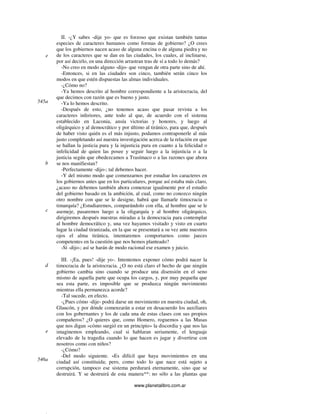 www.planetalibro.com.ar
II. -¿Y sabes -dije yo- que es forzoso que existan también tantas
especies de caracteres humanos como formas de gobierno? ¿O crees
que los gobiernos nacen acaso de alguna encina o de alguna piedra y no
de los caracteres que se dan en las ciudades, los cuales, al inclinarse,
por así decirlo, en una dirección arrastran tras de sí a todo lo demás?
-No creo en modo alguno -dijo- que vengan de otra parte sino de ahí.
-Entonces, si en las ciudades son cinco, también serán cinco los
modos en que estén dispuestas las almas individuales.
-¿Cómo no?
-Ya hemos descrito al hombre correspondiente a la aristocracia, del
que decimos con razón que es bueno y justo.
-Ya lo hemos descrito.
-Después de esto, ¿no tenemos acaso que pasar revista a los
caracteres inferiores, ante todo al que, de acuerdo con el sistema
establecido en Laconia, ansía victorias y honores, y luego al
oligárquico y al democrático y por último al tiránico, para que, después
de haber visto quién es el más injusto, podamos contraponerle al más
justo completando así nuestra investigación acerca de la relación en que
se hallan la justicia pura y la injusticia pura en cuanto a la felicidad o
infelicidad de quien las posee y seguir luego a la injusticia o a la
justicia según que obedezcamos a Trasímaco o a las razones que ahora
se nos manifiestan?
-Perfectamente -dijo-; tal debemos hacer.
-Y del mismo modo que comenzarnos por estudiar los caracteres en
los gobiernos antes que en los particulares, porque así estaba más claro,
¿acaso no debemos también ahora comenzar igualmente por el estudio
del gobierno basado en la ambición, al cual, como no conozco ningún
otro nombre con que se le designe, habrá que llamarle timocracia o
timarquía? ¿Estudiaremos, comparándolo con ella, al hombre que se le
asemeje, pasaremos luego a la oligarquía y al hombre oligárquico,
dirigiremos después nuestras miradas a la democracia para contemplar
al hombre democrático y, una vez hayamos visitado y visto en cuarto
lugar la ciudad tiranizada, en la que se presentará a su vez ante nuestros
ojos el alma tiránica, intentaremos comportarnos como jueces
competentes en la cuestión que nos hemos planteado?
-Sí -dijo-; así se harán de modo racional ese examen y juicio.
III. -¡Ea, pues! -dije yo-. Intentemos exponer cómo podrá nacer la
timocracia de la aristocracia. ¿O no está claro el hecho de que ningún
gobierno cambia sino cuando se produce una disensión en el seno
mismo de aquella parte que ocupa los cargos, y, por muy pequeña que
sea esta parte, es imposible que se produzca ningún movimiento
mientras ella permanezca acorde?
-Tal sucede, en efecto.
-¿Pues cómo -dije- podrá darse un movimiento en nuestra ciudad, oh,
Glaucón, y por dónde comenzarán a estar en desacuerdo los auxiliares
con los gobernantes y los de cada una de estas clases con sus propios
compañeros? ¿O quieres que, como Homero, roguemos a las Musas
que nos digan «cómo surgió en un principio» la discordia y que nos las
imaginemos empleando, cual si hablaran seriamente, el lenguaje
elevado de la tragedia cuando lo que hacen es jugar y divertirse con
nosotros como con niños?
-¿Cómo?
-Del modo siguiente. «Es difícil que haya movimientos en una
ciudad así constituida; pero, como todo lo que nace está sujeto a
corrupción, tampoco ese sistema perdurará eternamente, sino que se
destruirá. Y se destruirá de esta manera**: no sólo a las plantas que
e
545a
b
c
d
e
546a
 