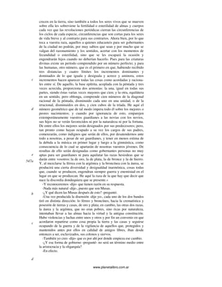www.planetalibro.com.ar
crecen en la tierra, sino también a todos los seres vivos que se mueven
sobre ella les sobreviene la fertilidad o esterilidad de almas y cuerpos
cada vez que las revoluciones periódicas cierran las circunferencias de
los ciclos de cada especie, circunferencias que son cortas para los seres
de vida breve y al contrario para sus contrarios. Ahora bien, por lo que
toca a vuestra raza, aquellos a quienes educasteis para ser gobernantes
de la ciudad no podrán, por muy sabios que sean y por mucho que se
valgan del razonamiento y los sentidos, acertar con los momentos de
fecundidad o esterilidad, sino que se les escapará la ocasión y
engendrarán hijos cuando no deberían hacerlo. Pues para las criaturas
divinas existe un período comprendido por un número perfecto; y para
las humanas, otro número, que es el primero en que, habiendo recibido
tres distancias y cuatro límites los incrementos dominantes y
dominados de lo que iguala y desiguala y acrece y aminora, estos
incrementos hacen aparecer todas las cosas como acordadas y raciona-
les entre sí. De aquello, la base epítrita, acoplada con la péntada y tres
veces acrecida, proporciona dos armonías: la una, igual en todas sus
partes, siendo éstas varias veces mayores que cien; y la otra, equilátera
en un sentido, pero oblonga, comprende cien números de la diagonal
racional de la péntada, disminuido cada uno en una unidad, o de la
irracional, disminuidos en dos, y cien cubos de la tríada. He aquí el
número geométrico que de tal modo impera todo él sobre los mejores o
peores nacimientos; y cuando por ignorancia de esto, emparejen
extemporáneamente vuestros guardianes a las novias con los novios,
sus hijos no se verán favorecidos ni por la naturaleza ni por la fortuna.
De entre ellos los mejores serán designados por sus predecesores; pero,
tan pronto como hayan ocupado a su vez los cargos de sus padres,
comenzarán, como indignos que serán de ellos, por desatendernos ante
todo a nosotras, a pesar de ser guardianes, y tener en menos estima de
la debida a la música en primer lugar y luego a la gimnástica, como
consecuencia de lo cual se apartarán de nosotras vuestros jóvenes. De
resultas de ello serán designadas como gobernantes personas no muy
aptas para ser guardianes ni para aquilatar las razas hesiodeas que se
darán entre vosotros: la de oro, la de plata, la de bronce y la de hierro.
Y, al mezclarse la férrea con la argéntea y la broncínea con la áurea, se
producirá una cierta diversidad y desigualdad inarmónica, cosas todas
que, cuando se producen, engendran siempre guerra y enemistad en el
lugar en que se produzcan. He aquí la raza de la que hay que decir que
nace la discordia dondequiera que se presente.»
-Y reconoceremos -dijo- que tienen razón en su respuesta.
-Nada más natural -dije-, puesto que son Musas.
-¿Y qué dicen las Musas después de esto? -preguntó.
-Una vez producida la disensión -dije yo-, cada uno de los dos bandos
tiró en distinta dirección: lo férreo y broncíneo, hacia la crematística y
posesión de tierras y casas, de oro y plata; en cambio, las otras dos razas,
la áurea y la argéntea, que no eran pobres, sino ricas por naturaleza,
intentaban llevar a las almas hacia la virtud y la antigua constitución.
Hubo violencias y luchas entre unos y otros y por fin un convenio en que
acordaron repartirse como cosa propia la tierra y las casas y seguirse
ocupando de la guerra y de la vigilancia de aquellos que, protegidos y
mantenidos antes por ellos en calidad de amigos libres, iban desde
entonces a ser, esclavizados, sus colonos y siervos.
-También yo creo -dijo- que es por ahí por donde empieza ese cambio.
-¿Y esa forma de gobierno -pregunté- no será un término medio entre
la aristocracia y la oligarquía?
-En efecto.
c
d
e
547a
b
c
d
 
