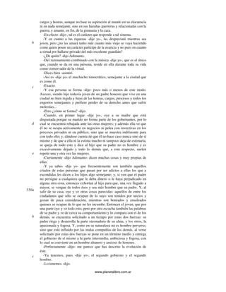 www.planetalibro.com.ar
cargos y honras, aunque no base su aspiración al mando en su elocuencia
ni en nada semejante, sino en sus hazañas guerreras y relacionadas con la
guerra; y amante, en fin, de la gimnasia y la caza.
-En efecto -dijo-, tal es el carácter que responde a tal sistema.
-Y en cuanto a las riquezas -dije yo-, las despreciará mientras sea
joven, pero ¿no las amará tanto más cuanto más viejo se vaya haciendo
como quien posee un carácter partícipe de la avaricia y no puro en cuanto
a virtud por hallarse privado del más excelente guardián?
-¿De quién? -dijo Adimanto.
-Del razonamiento combinado con la música -dije yo-, que es el único
que, cuando se da en una persona, reside en ella durante toda su vida
como conservador de la virtud.
-Dices bien -asintió.
-Así es -dije yo- el muchacho timocrático, semejante a la ciudad que
es como él.
-Exacto.
-Y esa persona se forma -dije- poco más o menos de este modo.
Aveces, siendo hijo todavía joven de un padre honesto que vive en una
ciudad no bien regida y huye de las honras, cargos, procesos y todos los
engorros semejantes y prefiere perder de su derecho antes que sufrir
molestias...
-Pero ¿cómo se forma? -dijo.
-Cuando, en primer lugar -dije yo-, oye a su madre que está
disgustada porque su marido no forma parte de los gobernantes, por lo
cual se encuentra rebajada ante las otras mujeres; y además ella ve que
él no se ocupa activamente en negocios ni pelea con invectivas en los
procesos privados ni en público, sino que se muestra indiferente para
con todo ello; y, dándose cuenta de que él no hace caso nunca sino de sí
mismo y de que a ella ni la estima mucho ni tampoco deja de estimarla,
se queja de todo esto y dice al hijo que su padre no es hombre y es
excesivamente dejado y todo lo demás que, a este respecto, suelen
repetir una y otra vez las mujeres.
-Ciertamente -dijo Adimanto- dicen muchas cosas y muy propias de
ellas.
-Y ya sabes -dije yo- que frecuentemente son también aquellos
criados de estas personas que pasan por ser adictos a ellas los que a
escondidas les dicen a los hijos algo semejante; y, si ven que el padre
no persigue a cualquiera que le deba dinero o le haya perjudicado en
alguna otra cosa, entonces exhortan al hijo para que, una vez llegado a
mayor, se vengue de todos ésos y sea más hombre que su padre. Y, al
salir de su casa, oye y ve otras cosas parecidas: aquellos de entre los
ciudadanos que sólo se ocupan de lo suyo son tenidos por necios y
gozan de poca consideración, mientras son honrados y ensalzados
quienes se ocupan de lo que no les incumbe. Entonces el joven, que por
una parte oye y ve todo esto, pero por otra escucha también las palabras
de su padre y ve de cerca su comportamiento y lo compara con el de los
demás, se encuentra solicitado a un tiempo por estas dos fuerzas: su
padre riega y desarrolla la parte razonadora de su alma, y los otros, la
apasionada y fogosa. Y, como en su naturaleza no es hombre perverso,
sino que está influido por las malas compañías de los demás, al verse
solicitado por estas dos fuerzas se pone en un término medio y entrega
el gobierno de sí mismo a la parte intermedia, ambiciosa y fogosa, con
lo cual se convierte en un hombre altanero y ansioso de honores.
-Perfectamente -dijo- me parece que has descrito la evolución de
éste.
-Ya tenemos, pues -dije yo-, el segundo gobierno y el segundo
hombre.
-Lo tenemos -dijo.
b
c
d
e
550a
b
c
 