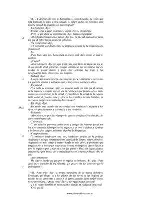 www.planetalibro.com.ar
VI. -¿Y después de esto no hablaremos, como Esquilo, de «otro que
está formado de cara a otra ciudad» o, mejor dicho, no veremos ante
todo la ciudad de acuerdo con nuestro plan?
-Ciertamente -dijo.
-El que sigue a aquel sistema es, según creo, la oligarquía.
-Pero ¿a qué clase de constitución -dijo- llamas oligarquía?
-Al gobierno basado en el censo -dije yo-, en el cual mandan los ricos
sin que el pobre tenga acceso al gobierno.
-Ya comprendo -dijo.
-¿Y no habrá que decir cómo se empieza a pasar de la timarquía a la
oligarquía?
-Sí.
-Pues bien -dije yo-, hasta para un ciego está claro cómo se hace el
cambio.
-¿Cómo?
-Aquel almacén -dije yo- que tenía cada cual lleno de riquezas, ése es
el que pierde al tal gobierno, porque comienzan por inventarse nuevos
modos de gastar dinero y para ello violentan las leyes y las
desobedecen tanto ellos como sus mujeres.
-Natural -dijo.
-Luego cada cual empieza, me imagino yo, a contemplar a su vecino
y a quererle emular y así hacen que la mayoría se asemeje a ellos.
-Es natural.
-Y a partir de entonces -dije yo- avanzan cada vez más por el camino
de la riqueza y, cuanto mayor sea la estima en que tienen a ésta, tanto
menor será su aprecio de la virtud. ¿O no difiere la virtud de la riqueza
tanto como si, puestas una y otra en los platillos de una balanza, se
movieran siempre en contrarias direcciones?
-En efecto -dijo.
-De modo que cuando en una ciudad son honrados la riqueza y los
ricos, se aprecia menos a la virtud y a los virtuosos.
-Evidente.
-Ahora bien, se practica siempre lo que es apreciado y se descuida lo
que es menospreciado.
-Tal sucede.
-Y así aquellas personas ambiciosas y amigas de honores pasan por
fin a ser amantes del negocio y la riqueza; y al rico le alaban y admiran
y le llevan a los cargos, mientras al pobre le desprecian.
-Completamente.
-Y entonces establecen una ley, verdadero mojón de la política
oligárquica, en que determinan una cantidad de dinero, mayor donde la
oligarquía es más fuerte y menor donde es más débil, y prohíben que
tenga acceso a los cargos aquel cuya fortuna no llegue al censo fijado; y
esto lo logran o por la fuerza y con las armas o bien, sin llegar a tanto,
imponiendo por medio de la intimidación ese sistema político. ¿No es
así?
-Así ciertamente.
-He aquí el modo en que por lo regular se instaura. -Sí -dijo-. Pero
¿cuál es el carácter de ese sistema? ¿Y cuáles son los defectos que le
atribuíamos?
VII. -Ante todo -dije- la propia naturaleza de su marca distintiva.
Considera, en efecto: si a los pilotos de las naves se les eligiera del
mismo modo, conforme a censo, y al pobre, aunque fuese mejor piloto,
no se le confiara... -¡Mala sería -dijo- la navegación que llevasen!
-¿Y no ocurre también lo mismo con el mando de cualquier otra cosa?
-Creo que sí.
d
e
551a
b
c
 