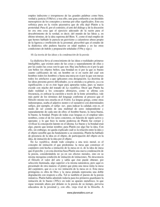 www.planetalibro.com.ar
empleo indiscreto e irrespetuoso de las grandes palabras como bien,
verdad y justicia (538d-e); y tras ello, una gran confusión y un decidido
menosprecio de los conceptos y normas por ellas significados. Esto era
sofística pura en la visión peyorativa que de ella dejó Platón a la
posteridad. Para él, por el contrario, el arte del diálogo y de la discusión
no era otra cosa que el ejercicio adecuado de la razón para el
descubrimiento de la verdad, es decir, del mundo de las Ideas y, en
último término, de la idea suprema del Bien. Y, como el mal empleo de
que hemos hablado le parecía un gravísimo y calamitoso abuso propio
de la ligereza e irreflexión de la juventud, prescribió que el estudio de
la dialéctica sólo pudiera hacerse en edad madura y en las otras
condiciones de índole y preparación señaladas (539a y sigs.).
10. La teoria de las ideas y la condenación de la poesía
La dialéctica lleva al conocimiento de las ideas o realidades primeras
inteligibles, que existen antes de las cosas y separadamente de ellas y
por las cuales las cosas son lo que son. Hay una belleza en sí por la que
son bellos los objetos bellos; una bondad en sí por la que es bueno
cuanto calificamos de tal, un hombre en sí en razón del cual son
hombres todos los hombres y hasta una mesa en sí por la que son mesas
todos los artefactos a que aplicamos esta designación. La doctrina de
las ideas presenta graves dificultades, ya se atienda a su génesis, ya a su
significación; y no es éste lugar para apurarlas todas, pues su marco
excede con mucho del tratado de La república. Decir que Platón ha
dado realidad a los conceptos abstractos, como se afirma con
frecuencia, es enfocar la cuestión a través de la lente aristotélica; vale
más partir de los términos del lenguaje conforme al proceso que el
filósofo mismo nos enseña en el Fedón. La lengua griega, como otras
indoeuropeas, usaba el adjetivo neutro o el sustantivo con determinados
sufijos, por ejemplo, el sufijo -tat-, para indicar la calidad, esto es, el
modo de ser común de una multitud de seres independiente y
separadamente de cada uno de ellos: el hombre bueno, la mesa buena,
lo bueno, la bondad. Propio de todas esas lenguas es el emplear tales
nombres, como el de los seres concretos, en función de sujeto activo y
operante; y lo que hizo la mente poderosa de Platón fue extraer y
vivificar la concepción latente en el idioma. Lo bueno y la bondad eran
algo, puesto que tenían nombre; para Platón ese algo fue la idea. Con
ello, sin embargo, no queda explicado cuál es la relación entre la idea y
el objeto sensible que da fundamento a su sinonimia. Platón ha hablado
de presencia de la idea en el objeto, de participación del objeto en la
idea, de imitación de la idea por el objeto.
En La república, donde todo conspira a una tesis moral, es el
concepto de imitación el que predomina: la mesa que construye el
carpintero está hecha a imitación de la mesa en sí, de la idea de mesa
que él percibe. y en esta doctrina basa Platón una nueva condenación de
la poesía, considerándola no ya en sus efectos morales, sino en su
misma mezquina condición de imitación de imitaciones. No desconocía
el filósofo el valor del arte y sabía que éste puede obtener, por
selección iluminada, algo superior a la misma naturaleza; pero aquí es
presentado de otra manera: el pintor que pinta una mesa imita la mesa
del carpintero, que es a su vez imitación de la mesa en sí. Esta mesa
primigenia es obra de Dios y la mesa pintada representa una doble
degradación con respecto a ella. Tal es también el puesto de la poesía
imitativa. Platón había admitido todavía para los primeros guardianes la
imitación de lo bueno (395c); en todo su aparato metafísico, lo que
sigue teniendo ahora por delante es la poesía de su tiempo, perversa
educadora de la juventud y, con ello, vieja rival de la filosofía. A
 