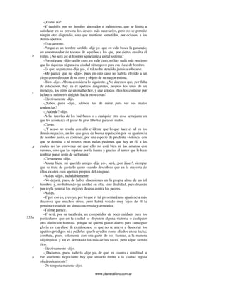 www.planetalibro.com.ar
-¿Cómo no?
-Y también por ser hombre ahorrador e industrioso, que se limita a
satisfacer en su persona los deseos más necesarios, pero no se permite
ningún otro dispendio, sino que mantiene sometidos, por ociosos, a los
demás apetitos.
-Exactamente.
-Porque es un hombre sórdido -dije yo- que en todo busca la ganancia;
un amontonador de tesoros de aquellos a los que, por cierto, ensalza el
vulgo. ¿No será así el hombre semejante a un tal sistema?
-Por mi parte -dijo- así lo creo; en todo caso, no hay nada más precioso
que las riquezas ni para esa ciudad ni tampoco para esa clase de hombre.
-Es que, según creo -dije yo-, el tal no ha atendido jamás a educarse.
-Me parece que no -dijo-, pues en otro caso no habría elegido a un
ciego como director de su coro y objeto de su mayor estima.
-Bien -dije-. Ahora considera lo siguiente. ¿No diremos que, por falta
de educación, hay en él apetitos zanganiles, propios los unos de un
mendigo, los otros de un malhechor, y que a todos ellos los contiene por
la fuerza su interés dirigido hacia otras cosas?
-Efectivamente -dijo.
-¿Sabes, pues -dije-, adónde has de mirar para ver sus malas
tendencias?
-¿Adónde? -dijo.
-A las tutorías de los huérfanos o a cualquier otra cosa semejante en
que les acontezca el gozar de gran libertad para ser malos.
-Cierto.
-¿Y acaso no resulta con ello evidente que lo que hace el tal en los
demás negocios, en los que goza de buena reputación por su apariencia
de hombre justo, es contener, por una especie de prudente violencia con
que se domina a sí mismo, otras malas pasiones que hay en él, a las
cuales no las convence de que ello no está bien ni las amansa con
razones, sino que las reprime por la fuerza y gracias al temor que le hace
temblar por el resto de su fortuna?
-Ciertamente -dijo.
-Ahora bien, mi querido amigo -dije yo-, será, ¡por Zeus!, siempre
que se trate de gastarlo ajeno cuando descubras que en la mayoría de
ellos existen esos apetitos propios del zángano.
-Así es -dijo-, indudablemente.
-No dejará, pues, de haber disensiones en la propia alma de un tal
hombre; y, no habiendo ya unidad en ella, sino dualidad, prevalecerán
por regla general los mejores deseos contra los peores.
-Así es.
-Y por eso es, creo yo, por lo que el tal presentará una apariencia más
decorosa que muchos otros; pero habrá volado muy lejos de él la
genuina virtud de un alma concertada y armónica.
-Tal me parece.
-Y será, por su tacañería, un competidor de poco cuidado para los
particulares que en la ciudad se disputen alguna victoria o cualquier
otra distinción honrosa, porque no querrá gastar dinero para conseguir
gloria en esa clase de certámenes, ya que no se atreve a despertar los
apetitos pródigos ni a pedirles que le ayuden como aliados en su lucha;
combate, pues, solamente con una parte de sus fuerzas, a la manera
oligárquica, y así es derrotado las más de las veces, pero sigue siendo
rico.
-Efectivamente -dijo.
-¿Dudamos, pues, todavía -dije yo- de que, en cuanto a similitud, a
ese avariento negociante hay que situarlo frente a la ciudad regida
oligárquicamente?
-De ninguna manera -dijo.
b
c
d
e
555a
b
 
