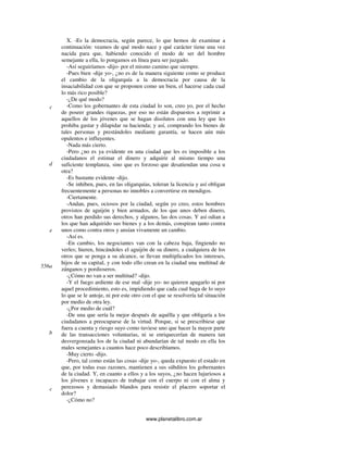 www.planetalibro.com.ar
X. -Es la democracia, según parece, lo que hemos de examinar a
continuación: veamos de qué modo nace y qué carácter tiene una vez
nacida para que, habiendo conocido el modo de ser del hombre
semejante a ella, lo pongamos en línea para ser juzgado.
-Así seguiríamos -dijo- por el mismo camino que siempre.
-Pues bien -dije yo-, ¿no es de la manera siguiente como se produce
el cambio de la oligarquía a la democracia por causa de la
insaciabilidad con que se proponen como un bien, el hacerse cada cual
lo más rico posible?
-¿De qué modo?
-Como los gobernantes de esta ciudad lo son, creo yo, por el hecho
de poseer grandes riquezas, por eso no están dispuestos a reprimir a
aquellos de los jóvenes que se hagan disolutos con una ley que les
prohiba gastar y dilapidar su hacienda; y así, comprando los bienes de
tales personas y prestándoles mediante garantía, se hacen aún más
opulentos e influyentes.
-Nada más cierto.
-Pero ¿no es ya evidente en una ciudad que les es imposible a los
ciudadanos el estimar el dinero y adquirir al mismo tiempo una
suficiente templanza, sino que es forzoso que desatiendan una cosa u
otra?
-Es bastante evidente -dijo.
-Se inhiben, pues, en las oligarquías, toleran la licencia y así obligan
frecuentemente a personas no innobles a convertirse en mendigos.
-Ciertamente.
-Andan, pues, ociosos por la ciudad, según yo creo, estos hombres
provistos de aguijón y bien armados, de los que unos deben dinero,
otros han perdido sus derechos, y algunos, las dos cosas. Y así odian a
los que han adquirido sus bienes y a los demás, conspiran tanto contra
unos como contra otros y ansían vivamente un cambio.
-Así es.
-En cambio, los negociantes van con la cabeza baja, fingiendo no
verles; hieren, hincándoles el aguijón de su dinero, a cualquiera de los
otros que se ponga a su alcance, se llevan multiplicados los intereses,
hijos de su capital, y con todo ello crean en la ciudad una multitud de
zánganos y pordioseros.
-¿Cómo no van a ser multitud? -dijo.
-Y el fuego ardiente de ese mal -dije yo- no quieren apagarlo ni por
aquel procedimiento, esto es, impidiendo que cada cual haga de lo suyo
lo que se le antoje, ni por este otro con el que se resolvería tal situación
por medio de otra ley.
-¿Por medio de cuál?
-De una que sería la mejor después de aquélla y que obligaría a los
ciudadanos a preocuparse de la virtud. Porque, si se prescribiese que
fuera a cuenta y riesgo suyo como tuviese uno que hacer la mayor parte
de las transacciones voluntarias, ni se enriquecerían de manera tan
desvergonzada los de la ciudad ni abundarían de tal modo en ella los
males semejantes a cuantos hace poco describíamos.
-Muy cierto -dijo.
-Pero, tal como están las cosas -dije yo-, queda expuesto el estado en
que, por todas esas razones, mantienen a sus súbditos los gobernantes
de la ciudad. Y, en cuanto a ellos y a los suyos, ¿no hacen lujuriosos a
los jóvenes e incapaces de trabajar con el cuerpo ni con el alma y
perezosos y demasiado blandos para resistir el placero soportar el
dolor?
-¿Cómo no?
c
e
d
556a
b
c
 