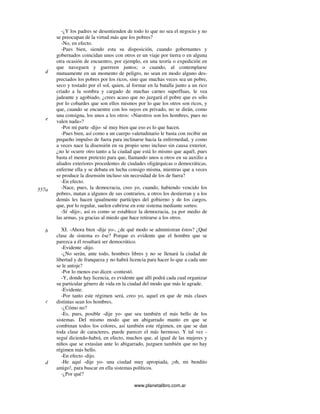 www.planetalibro.com.ar
-¿Y los padres se desentienden de todo lo que no sea el negocio y no
se preocupan de la virtud más que los pobres?
-No, en efecto.
-Pues bien, siendo esta su disposición, cuando gobernantes y
gobernados coincidan unos con otros er un viaje por tierra o en alguna
otra ocasión de encuentro, por ejemplo, en una teoría o expedición en
que naveguen y guerreen juntos; o cuando, al contemplarse
mutuamente en un momento de peligro, no sean en modo alguno des-
preciados los pobres por los ricos, sino que muchas veces sea un pobre,
seco y tostado por el sol, quien, al formar en la batalla junto a un rico
criado a la sombra y cargado de muchas carnes superfluas, le vea
jadeante y agobiado, ¿crees acaso que no juzgará el pobre que es sólo
por lo cobardes que son ellos mismos por lo que los otros son ricos, y
que, cuando se encuentre con los suyos en privado, no se dirán, como
una consigna, los unos a los otros: «Nuestros son los hombres, pues no
valen nada»?
-Por mi parte -dijo- sé muy bien que eso es lo que hacen.
-Pues bien, así como a un cuerpo valetudinario le basta con recibir un
pequeño impulso de fuera para inclinarse hacia la enfermedad, y como
a veces nace la disensión en su propio seno incluso sin causa exterior,
¿no le ocurre otro tanto a la ciudad que está lo mismo que aquél, pues
basta el menor pretexto para que, llamando unos u otros en su auxilio a
aliados exteriores procedentes de ciudades oligárquicas o democráticas,
enferme ella y se debata en lucha consigo misma, mientras que a veces
se produce la disensión incluso sin necesidad de los de fuera?
-En efecto.
-Nace, pues, la democracia, creo yo, cuando, habiendo vencido los
pobres, matan a algunos de sus contrarios, a otros los destierran y a los
demás les hacen igualmente partícipes del gobierno y de los cargos,
que, por lo regular, suelen cubrirse en este sistema mediante sorteo.
-Sí -dijo-, así es como se establece la democracia, ya por medio de
las armas, ya gracias al miedo que hace retirarse a los otros.
XI. -Ahora bien -dije yo-, ¿de qué modo se administran éstos? ¿Qué
clase de sistema es ése? Porque es evidente que el hombre que se
parezca a él resultará ser democrático.
-Evidente -dijo.
-¿No serán, ante todo, hombres libres y no se llenará la ciudad de
libertad y de franqueza y no habrá licencia para hacer lo que a cada uno
se le antoje?
-Por lo menos eso dicen -contestó.
-Y, donde hay licencia, es evidente que allí podrá cada cual organizar
su particular género de vida en la ciudad del modo que más le agrade.
-Evidente.
-Por tanto este régimen será, creo yo, aquel en que de más clases
distintas sean los hombres.
-¿Cómo no?
-Es, pues, posible -dije yo- que sea también el más bello de los
sistemas. Del mismo modo que un abigarrado manto en que se
combinan todos los colores, así también este régimen, en que se dan
toda clase de caracteres, puede parecer el más hermoso. Y tal vez -
seguí diciendo-habrá, en efecto, muchos que, al igual de las mujeres y
niños que se extasían ante lo abigarrado, juzguen también que no hay
régimen más bello.
-En efecto -dijo.
-He aquí -dije yo- una ciudad muy apropiada, ¡oh, mi bendito
amigo!, para buscar en ella sistemas políticos.
-¿Por qué?
d
e
557a
b
c
d
 
