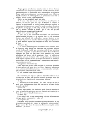 www.planetalibro.com.ar
-Porque, gracias a la licencia reinante, reúne en sí toda clase de
constituciones y al que quiera organizar una ciudad, como ahora mismo
hacíamos nosotros, es probable que le sea imprescindible dirigirse a un
Estado regido democráticamente para elegir en él, como si hubiese
llegado a un bazar de sistemas políticos, el género de vida que más le
agrade y, una vez elegido, vivir conforme a él.
-Tal vez no sean ejemplos lo que le falte -dijo.
-Y el hecho -dije- de que en esa ciudad no sea obligatorio el
gobernar, ni aun para quien sea capaz de hacerlo, ni tampoco el
obedecer si uno no quiere, ni guerrear cuando los demás guerrean, ni
estar en paz, si no quieres paz, cuando los demás lo están, ni abstenerte
de gobernar ni de juzgar, si se te antoja hacerlo, aunque haya una ley
que te prohiba gobernar y juzgar, ¿no es esa una práctica
maravillosamente agradable a primera vista?
-Quizá lo sea a primera vista -dijo.
-¿Y qué? ¿No es algo admirable la tranquilidad con que lo toman
algunas personas juzgadas? ¿O no has visto nunca en este régimen a
hombres que, habiendo sido condenados a muerte o destierro, no por
ello dejan de quedarse en la ciudad ni de circular, paseando y haciendo
el héroe, por entre la gente, que, fingiendo no verles, hace caso omiso
de ellos?
-A muchos -dijo.
-¿Y su espíritu indulgente y nada escrupuloso, sino al contrario, lleno
de desprecio hacia aquello tan importante que decíamos nosotros
cuando fundamos la ciudad, que, a no estar dotado de una naturaleza
excepcional, no podría ser jamás hombre de bien el que no hubiese
empezado por jugar de niño entre cosas hermosas para seguir
aplicándose más tarde a todo lo semejante a ellas, y la indiferencia
magnífica con que, pisoteando todos estos principios, no atiende en
modo alguno al género de vida de que proceden los que se ocupan de
política, antes bien, le basta para honrar a cualquiera con que éste afir-
me ser amigo del pueblo?
-Muy generosa ciertamente -dijo.
-Estos, pues -dije-, y otros como éstos son los rasgos que presentará
la democracia; y será, según se ve, un régimen placentero, anárquico y
vario que concederá indistintamente una especie de igualdad tanto a los
que son iguales como a los que no lo son.
-Es muy conocido lo que dices -respondió.
XII. -Considera, pues -dije yo-, qué clase de hombre será el tal en su
vida privada. ¿O habrá que investigar primero, del mismo modo que
hemos hecho con el gobierno, la manera en que se forma?
-Sí -dijo.
-¿Y no será acaso de esta manera? ¿No habrá, creo yo, un hijo de
aquel avaro oligárquico que haya sido educado por su padre en las
costumbres de éste?
-¿Cómo no?
-Siendo, pues, también éste dominador por la fuerza de aquellos de
entre sus apetitos de placer que acarreen dispendio y no ganancia, es
decir, de los que son llamados innecesarios...
-Evidente -dijo.
-Pero ¿quieres -dije yo- que, para no andar a tientas, definamos ante
todo qué apetitos son necesarios y cuáles no?
-Sí que quiero -dijo.
-Pues bien, ¿no se llamaría justamente necesarios a aquellos de que
no podemos prescindir, y a cuantos al satisfacerlos nos aprovechan?
Porque a estas dos clases de objetos es forzoso que aspire nuestra
naturaleza. ¿No es así?
e
558a
b
c
d
e
 