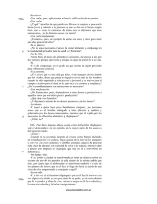 www.planetalibro.com.ar
-En efecto.
-Con razón, pues, aplicaremos a éstos la calificación de necesarios.
-Con razón.
-¿Y qué? Aquellos de que puede uno librarse si empieza a procurarlo
desde joven y además a la persona en que se dan no le hacen ningún
bien, sino a veces lo contrario, de todos esos si dijéramos que eran
innecesarios, ¿no lo diríamos acaso con razón?
-Con razón ciertamente.
-¿Tomamos, pues, un ejemplo de cómo son unos y otros para tener
una idea general de ellos?
-Sí, es preciso.
-¿No es acaso necesario el deseo de comer alimento y companage en
la medida indispensable para la salud y el bienestar?
-Así lo creo.
-Ahora bien, el deseo de alimento es necesario, me parece a mí, por
dos razones: porque aprovecha y porque es capaz de poner fin a la vida.
-Sí.
-Y el de companage, en el grado en que resulte de algún provecho
para el bienestar corporal.
-Exactamente.
-¿Y el deseo que va más allá que éstos, el de manjares de otra índole
que los citados, deseo que puede extinguirse en los más de los hombres
cuando ha sido reprimido y educado en la juventud y es nocivo para el
cuerpo y nocivo para el alma en lo que toca a la cordura y templanza?
¿No lo consideraríamos con razón como no necesario?
-Con mucha razón.
-¿No llamaremos, pues, dispendiosos a estos deseos y productivos a
aquellos otros que son útiles para la producción?
-¿Qué otra cosa llamarlos?
-¿Y diremos lo mismo de los deseos amorosos y de los demás?
-Lo mismo.
-Y aquel a quien hace poco llamábamos zángano, ¿no decíamos
acaso que es el hombre entregado a tales placeres y apetitos y
gobernado por los deseos innecesarios, mientras que el regido por los
necesarios es el hombre ahorrativo y oligárquico?
-¿Cómo no?
XIII. -Pues bien, digamos ahora -seguí- cómo del hombre oligárquico
sale el democrático: en mi opinión, en la mayor parte de los casos es
del siguiente modo.
-¿Cómo?
-Cuando en su juventud, después de criarse como íbamos diciendo,
en la ineducación y la codicia, llega a gustar de la miel de los zánganos
y convive con estos ardientes y terribles animales capaces de procurar
toda cíase de placeres con variedad de color y de especie, entonces date
a pensar que empieza la oligarquía que hay en él a convertirse en
democracia.
-Por fuerza -dijo.
-Y así como la ciudad se transformaba al venir un aliado exterior en
socorro de uno de los partidos de ella siendo de la misma índole que
éste, ¿no ocurre que el adolescente se transforma también si a uno de
los géneros de deseos que en él hay le llega de fuera la ayuda de una
clase de ellos emparentada y semejante a aquél?
-En un todo.
-Y, a mi ver, si al elemento oligárquico que en él hay le socorre a su
vez algún otro aliado, ya sea por parte de su padre, ya de otros deudos
que le reprenden y afean la cosa, entonces surgen en él la revolución y
la contrarrevolución y la lucha consigo mismo.
559a
b
c
d
e
560a
 