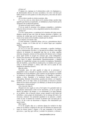 www.planetalibro.com.ar
-¿Cómo no?
-Y alguna vez, supongo yo, lo democrático cede a lo oligárquico y,
de determinados deseos, los unos sucumben y los otros van fuera por
haber nacido un cierto pudor en el alma del joven y éste entra de nuevo
en regla.
-Así en efecto sucede en ciertas ocasiones -dijo.
-Y a su vez, creo yo, otros deseos de la misma estirpe, nacidos bajo
aquellos que fueron ya expulsados, se multiplican y hacen fuertes por la
insipiencia de la educación paterna.
-Al menos tal suele ocurrir -replicó.
-Y de ese modo le arrastran a las antiguas compañías y, uniéndose
todos los deseos de unos y otros, engendran numerosa descendencia.
-¿Cómo no?
-Y al fin, según pienso, se apoderan de la fortaleza del alma juvenil,
dándose cuenta de que está vacía de buenas doctrinas y hábitos y de
máximas de verdad, que son los mejores vigilantes y guardianes de la
razón en las mentes de los hombres amados por los dioses.
-Los mejores con mucho -dijo.
-Y otras máximas y opiniones falsas, creo yo, y presuntuosas dan el
asalto y ocupan, en el alma del tal, el mismo lugar que ocupaban
aquéllas.
-Sin ninguna duda -dijo.
-¿Y no es el caso que entonces, retornando a aquellos lotófagos,
convive abiertamente con ellos y, si de parte de los deudos viene algún
refuerzo al elemento de parquedad que hay en su alma, aquellas
máximas arrogantes cierran en él las puertas del alcázar real y ni dejan
pasar aquel auxilio ni acogen los consejos que, como embajadores,
envían otras personas de más edad, sino que ellas triunfan en la lucha y
echan fuera el pudor, desterrándolo ignominiosamente y dándole
nombre de simplicidad, arrojan con escarnio la templanza, llamándola
falta de hombría, y proscriben la moderación y la medida en los gastos
como si fuesen rustiquez y vileza, todo ello con la ayuda de una
multitud de superfluos deseos?
-Bien de cierto.
-Vaciando, pues, de todo aquello el alma de su prisionero y
purgándole como a iniciado en grandes misterios, entonces es cuando
introducen en él una brillante y gran comitiva en que figuran coronados
la insolencia, la indisciplina, el desenfreno y el impudor; y elogian y
adulan a éstos, llamando a la insolencia buena educación; a la
indisciplina, libertad; al desenfreno, grandeza de ánimo, y al impudor,
hombría. ¿No es así -dije- cómo, en su juventud, se torna de su crianza
dentro de los deseos necesarios a la libertad y al desate de los placeres
innecesarios y sin provecho?
-A la vista está -dijo él.
-Después de esto, según yo creo, el tal sujeto vive gastando tanto en
los placeres innecesarios como en los necesarios, ya sea su gasto de
dinero, de trabajo o de tiempo; y, si es afortunado y no sigue adelante
en su delirio, sino, al hacerse mayor, acoge, pasado lo más fuerte del
torbellino, a unos grupos de desterrados y no se entrega del todo a los
invasores, entonces vive poniendo igualdad en sus placeres y dando,
como al azar, el mando de sí mismo al primero que cae hasta que se
sacia y lo da a otro sin desestimar a ninguno, sino nutriéndolos por
igual a todos
-Bien seguro.
-Y no da acogida -dije yo- a máxima alguna de verdad ni la deja
entrar en su reducto si alguien le dice que son distintos los placeres que
traen los deseos justos y dignos y los que responden a los deseos
perversos, y que hay que cultivar y estimar los primeros y refrenar y
b
c
d
e
561a
b
c
 