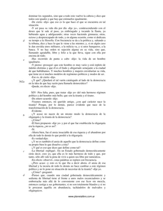 www.planetalibro.com.ar
dominar los segundos, sino que a todo esto vuelve la cabeza y dice que
todos son iguales y que hay que estimarlos igualmente.
-De cierto -dijo- que eso es lo que hace el que se encuentra en tal
situación.
-Y así pasa su vida día por día -dije yo-, condescendiendo con el
deseo que le sale al paso, ya embriagado y tocando la flauta, ya
bebiendo agua y adelgazando; otras veces haciendo gimnasia; otras,
ocioso y despreocupado de todo, y en alguna ocasión, como si dedicara
su tiempo a la filosofía. Con frecuencia se da a la política y, saltando a
la tribuna, dice y hace lo que le viene a las mientes; y, si en algún caso
le dan envidia unos militares, a la milicia va, y si unos banqueros, a la
banca. Y no hay orden ni sujeción alguna en su vida, sino que,
llamando agradable, libre y feliz a la que lleva, sigue con ella por
encima de todo.
-Has recorrido de punta a cabo -dijo- la vida de un hombre
igualitario.
-Y pienso -proseguí- que este hombre es muy vario y está repleto de
índoles distintas y que él es el lindo y abigarrado semejante a la ciudad
de que hablábamos. Y muchos hombres y mujeres envidiarían su vida,
que tiene en sí muchos modelos de regímenes políticos y modos de ser.
-Ese es, de cierto -dijo.
-¿Y qué? ¿Quedará el tal varón catalogado al lado de la democracia
en la idea de que hay razón para llamarle democrático?
-Quede, en efecto -dijo.
XIV -Nos falta, pues, que tratar -dije yo- del más hermoso régimen
político y del hombre más bello, que son la tiranía y el tirano.
-De entero acuerdo -dijo.
-Veamos entonces, mi querido amigo, ¿con qué carácter nace la
tiranía? Porque, por lo demás, parece evidente que nace de la
transformación de la democracia.
-Evidente.
-¿Y acaso no nacen de un mismo modo la democracia de la
oligarquía y la tiranía de la democracia?
-¿Cómo?
-El bien propuesto -dije yo- y por el que fue establecida la oligarquía
era la riqueza, ¿no es así?
-Sí.
-Ahora bien, fue el ansia insaciable de esa riqueza y el abandono por
ella de todo lo demás lo que perdió a la oligarquía.
-Es verdad-dijo.
-¿Y no es también el ansia de aquello que la democracia define como
su propio bien lo que disuelve a ésta?
-¿Y qué es eso que dices que define como tal?
-La libertad -repliqué-. En un Estado gobernado democráticamente
oirás decir, creo yo, que ella es lo más hermoso de todo y que, por
tanto, sólo allí vale la pena de vivir a quien sea libre por naturaleza.
-En efecto -observó-, estas palabras se repiten con frecuencia.
-¿Pero acaso -y esto es lo que iba a decir ahora- el ansia de esa
libertad y la incuria de todo lo demás no hace cambiar a este régimen
político y no lo pone en situación de necesitar de la tiranía? -dije yo.
-¿Cómo? -preguntó.
-Pienso que, cuando una ciudad gobernada democráticamente y
sedienta de libertad tiene al frente a unos malos escanciadores y se
emborracha más allá de lo conveniente con ese licor sin mezcla,
entonces castiga a sus gobernantes, si no son totalmente blandos y si no
le procuran aquélla en abundancia, tachándolos de malvados y
oligárquicos.
d
e
562a
b
c
d
 