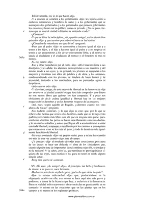 www.planetalibro.com.ar
-Efectivamente, eso es lo que hacen-dijo.
-Y a quienes se someten a los gobernantes -dije- les injuria como a
esclavos voluntarios y hombres de nada; y a los gobernantes que se
asemejan a los gobernados y a los gobernados que parecen gobernantes
los encomia y honra así en público como en privado. ¿No es, pues, for-
zoso que en una tal ciudad la libertad se extienda a todo?
-¿Cómo no?
-Y que se filtre la indisciplina, ¡oh, querido amigo!, en los domicilios
privados -dije- y que termine por imbuirse hasta en las bestias.
-¿Cómo ha de entenderse eso que dices? -preguntó.
-Pues que el padre -dije- se acostumbra a hacerse igual al hijo y a
temer a los hijos, y el hijo a hacerse igual al padre y a no respetar ni
temer a sus progenitores a fin de ser enteramente libre; y el meteco se
iguala al ciudadano y el ciudadano al meteco y el forastero ni más ni
menos.
-Sí, eso ocurre -dijo.
-Eso y otras pequeñeces por el estilo -dije-: allí el maestro teme a sus
discípulos y les adula; los alumnos menosprecian a sus maestros y del
mismo modo a sus ayos; y, en general, los jóvenes se equiparan a los
mayores y rivalizan con ellos de palabra y de obra, y los ancianos,
condescendiendo con los jóvenes, se hinchen de buen humor y de
jocosidad, imitando a los muchachos, para no parecerles agrios ni
despóticos.
-Así es en un todo -dijo.
-Y el colmo, amigo, de este exceso de libertad en la democracia -dije
yo- ocurre en tal ciudad cuando los que han sido comprados con dinero
no son menos libres que quienes los han comprado. Y a poco nos
olvidamos de decir cuánta igualdad y libertad hay en las mujeres
respecto de los hombres y en los hombres respecto de las mujeres.
-Así, pues, según aquello de Esquilo, ¿«diremos cuanto nos vino
ahora a la boca»? -preguntó.
-Sin dudarlo -contesté-, y lo que digo es esto: que, por lo que se
refiere a las bestias que sirven a los hombres, nadie que no lo haya visto
podría creer cuánto más libres son allí que en ninguna otra parte, pues,
conforme al refrán, las perras se hacen sencillamente como sus dueñas,
y lo mismo los caballos y asnos, que llegan allí a acostumbrarse a andar
con toda libertad y empaque, empellando por los caminos a quienquiera
que encuentren si no se les cede el paso; y todo lo demás resulta igual-
mente henchido de libertad.
-Me estás contando -dijo- mi propio sueño, pues a mí me ha ocurrido
eso más de una vez cuando salgo para el campo.
-¿Y conoces -dije- el resultado de todas estas cosas juntas, por causa
de las cuales se hace tan delicada el alma de los ciudadanos que,
cuando alguien trata de imponerles la más mínima sujeción, se enojan y
no la resisten? Y ya sabes, creo yo, que terminan no preocupándose si-
quiera de las leyes, sean escritas o no, para no tener en modo alguno
ningún señor.
-Muy bien que lo sé -contestó.
XV -He aquí, ¡oh, amigo! -dije-, el principio, tan bello y hechicero,
de donde, a mi parecer, nace la tiranía.
-Hechicero, en efecto -replicó-; pero ¿qué es lo que viene después?
-Que la misma enfermedad -dije- que, produciéndose en la
oligarquía, acabó con ella, esa misma se hace aquí aún más grave y
poderosa, a causa de la licencia que hay, y esclaviza a la democracia.
Pues en realidad todo exceso en el obrar suele dar un gran cambio en su
contrario lo mismo en las estaciones que en las plantas que en los
cuerpos y no menos en los regímenes políticos.
e
563a
b
c
d
e
564a
 