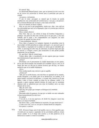 www.planetalibro.com.ar
-Es natural -dijo.
-La demasiada libertad parece, pues, que no termina en otra cosa sino
en un exceso de esclavitud lo mismo para el particular que para la
ciudad.
-Así parece, ciertamente.
-Y por lo tanto -proseguí- es natural que la tiranía no pueda
establecerse sino arrancando de la democracia; o sea que, a mi parecer,
de la extrema libertad sale la mayor y más ruda esclavitud
-Eso es lo natural, en efecto -replicó.
-Pero no era esto lo que preguntabas, según creo -dije-, sino cuál era
esa enfermedad que nace en la oligarquía y que es la misma que esclaviza
a la democracia.
-Dices verdad -observó.
-Pues bien -dije yo-, me refería al linaje de hombres holgazanes y
pródigos: una parte de ellos más varonil, que es la que guía, y otra más
cobarde, que le sigue; y los comparábamos con zánganos, los unos
provistos de aguijón, los otros sin él.
-Y muy justamente -observó.
-Ésos, pues, al aparecer en cualquier régimen, lo perturban como la
mucosidad y la bilis perturban al cuerpo -proseguí-; y es necesario que el
buen médico y legislador de la ciudad, no menos que el entendido api-
cultor, se prevenga de ellos muy de antemano, en primer lugar para que
no nazcan y, si llegan a nacer, para arrancarlos lo más pronto posible
juntamente con sus panales.
-Sí, ¡por Zeus! -dijo él-, desde luego.
-Vamos ahora -dije- a considerarlo en otro aspecto para que veamos
más distintamente lo que queremos ver.
-¿Cómo?
-Dividamos con el pensamiento la ciudad democrática en tres partes,
de las que efectivamente está formada en la realidad. Una es, creo yo, el
linaje que nace en ella por la misma licencia que allí hay, no menos
numeroso que en la ciudad oligárquica.
-Así es.
-Pero resulta mucho más corrosivo que en aquélla.
-¿Cómo así?
-Allá, por no recibir honras, sino más bien ser apartado de los mandos,
resulta inexperto y sin poder, pero en la democracia, en cambio, es él
quien manda, con pocas excepciones, y su parte más corrosiva es la que
habla y obra; el resto, sentado en torno de las tribunas, runfla y no
aguanta a quien exponga opinión distinta, de modo que en semejante
régimen todo se administra por esta clase de hombres salvo un corto
número de los otros.
-Muy de cierto -dijo.
-Pero hay otro grupo que siempre se distingue de la multitud.
-¿Cuáles?
-Buscando todos la ganancia, los que por su índole son más ordenados
se hacen generalmente los más ricos.
-Es natural.
-Y de ahí es, si no me equivoco, de donde los zánganos sacan más
miel y con mayor facilidad.
-En efecto -dijo-, ¿cómo habrían de sacársela a los que tienen poco?
-Y tales ricos son, a mi ver, los que se llaman hierba de zánganos.
-Eso parece -contestó.
XVI. -El tercer linaje será el del pueblo, esto es, el de aquellos que,
viviendo por sus manos o apartados de las actividades públicas, tienen
escaso caudal. Y es el linaje más extenso y el más poderoso en la
democracia cuando se reúne en asamblea.
b
c
d
e
565a
 